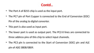 Contd..
• The Port A of 8255 chip is used as the input port.
• The PC7 pin of Port Cupper is connected to the End of Conversion (EOC)
Pin of the analog to digital converter.
• This port is also used as input port.
• The lower port is used as output port. The PC2-0 lines are connected to
three address pins of this chip to select input channels.
• The PC3 pin is connected to the Start of Conversion (SOC) pin and ALE
pin of ADC 0808/0809.
 