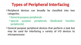 Types of Peripheral Interfacing
• Peripheral devices can broadly be classified into two
categories.
• General purpose peripherals
• Special purpose peripherals (Dedicated function
peripherals)
• General purpose peripheral devices that perform a task but
may be used for interfacing a variety of I/O devices to
microprocessor.
 