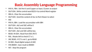 Basic Assembly Language Programming
• MVI A, 98H ; Set Port A and Cupper as input, CLower as output
• OUT 03H ; Write control word 8255-I to control Word register
• XRA A ; Clear the accumulator
• OUT 02H ; Send the content of Acc to Port Clower to select
• IN0
• MVI A, 08H ; Load the accumulator with 08H
• OUT 02H ; ALE and SOC will be 0
• XRA A ; Clear the accumulator
• OUT 02H ; ALE and SOC will be low.
• READ: IN 02H ; Read from EOC (PC7)
• RAL ; Rotate left to check C7 is 1.
• JNC READ ; If C7 is not 1, go to READ
• IN 00H ; Read digital output of ADC
• STA 8000H ; Save result at 8000H
• HLT ; Stop the program
 