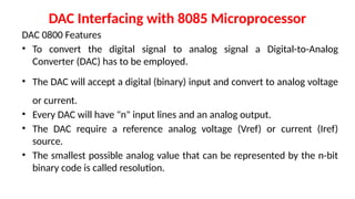 DAC Interfacing with 8085 Microprocessor
DAC 0800 Features
• To convert the digital signal to analog signal a Digital-to-Analog
Converter (DAC) has to be employed.
• The DAC will accept a digital (binary) input and convert to analog voltage
or current.
• Every DAC will have "n" input lines and an analog output.
• The DAC require a reference analog voltage (Vref) or current (Iref)
source.
• The smallest possible analog value that can be represented by the n-bit
binary code is called resolution.
 