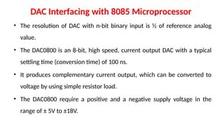 DAC Interfacing with 8085 Microprocessor
• The resolution of DAC with n-bit binary input is ½ of reference analog
value.
• The DAC0800 is an 8-bit, high speed, current output DAC with a typical
settling time (conversion time) of 100 ns.
• It produces complementary current output, which can be converted to
voltage by using simple resistor load.
• The DAC0800 require a positive and a negative supply voltage in the
range of ± 5V to ±18V.
 