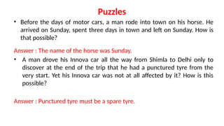 Puzzles
• Before the days of motor cars, a man rode into town on his horse. He
arrived on Sunday, spent three days in town and left on Sunday. How is
that possible?
Answer : The name of the horse was Sunday.
• A man drove his Innova car all the way from Shimla to Delhi only to
discover at the end of the trip that he had a punctured tyre from the
very start. Yet his Innova car was not at all affected by it? How is this
possible?
Answer : Punctured tyre must be a spare tyre.
 