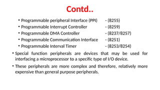 Contd..
• Programmable peripheral Interface (PPI) - (8255)
• Programmable Interrupt Controller - (8259)
• Programmable DMA Controller - (8237/8257)
• Programmable Communication Interface - (8251)
• Programmable Interval Timer - (8253/8254)
• Special function peripherals are devices that may be used for
interfacing a microprocessor to a specific type of I/O device.
• These peripherals are more complex and therefore, relatively more
expensive than general purpose peripherals.
 