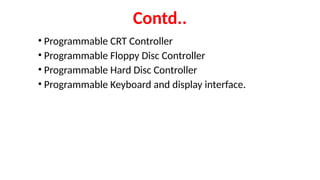 Contd..
• Programmable CRT Controller
• Programmable Floppy Disc Controller
• Programmable Hard Disc Controller
• Programmable Keyboard and display interface.
 