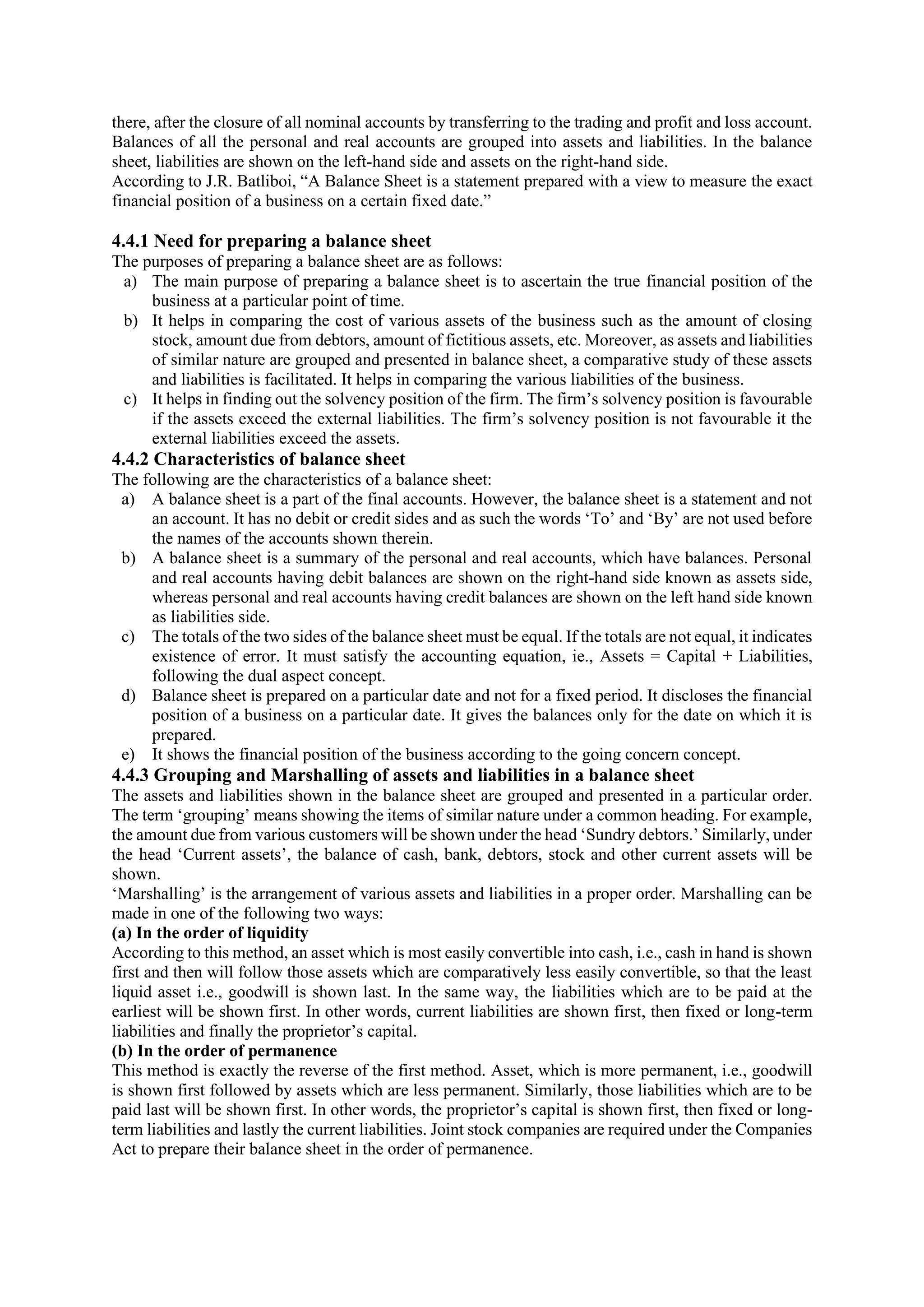 there, after the closure of all nominal accounts by transferring to the trading and profit and loss account.
Balances of all the personal and real accounts are grouped into assets and liabilities. In the balance
sheet, liabilities are shown on the left-hand side and assets on the right-hand side.
According to J.R. Batliboi, “A Balance Sheet is a statement prepared with a view to measure the exact
financial position of a business on a certain fixed date.”
4.4.1 Need for preparing a balance sheet
The purposes of preparing a balance sheet are as follows:
a) The main purpose of preparing a balance sheet is to ascertain the true financial position of the
business at a particular point of time.
b) It helps in comparing the cost of various assets of the business such as the amount of closing
stock, amount due from debtors, amount of fictitious assets, etc. Moreover, as assets and liabilities
of similar nature are grouped and presented in balance sheet, a comparative study of these assets
and liabilities is facilitated. It helps in comparing the various liabilities of the business.
c) It helps in finding out the solvency position of the firm. The firm’s solvency position is favourable
if the assets exceed the external liabilities. The firm’s solvency position is not favourable it the
external liabilities exceed the assets.
4.4.2 Characteristics of balance sheet
The following are the characteristics of a balance sheet:
a) A balance sheet is a part of the final accounts. However, the balance sheet is a statement and not
an account. It has no debit or credit sides and as such the words ‘To’ and ‘By’ are not used before
the names of the accounts shown therein.
b) A balance sheet is a summary of the personal and real accounts, which have balances. Personal
and real accounts having debit balances are shown on the right-hand side known as assets side,
whereas personal and real accounts having credit balances are shown on the left hand side known
as liabilities side.
c) The totals of the two sides of the balance sheet must be equal. If the totals are not equal, it indicates
existence of error. It must satisfy the accounting equation, ie., Assets = Capital + Liabilities,
following the dual aspect concept.
d) Balance sheet is prepared on a particular date and not for a fixed period. It discloses the financial
position of a business on a particular date. It gives the balances only for the date on which it is
prepared.
e) It shows the financial position of the business according to the going concern concept.
4.4.3 Grouping and Marshalling of assets and liabilities in a balance sheet
The assets and liabilities shown in the balance sheet are grouped and presented in a particular order.
The term ‘grouping’ means showing the items of similar nature under a common heading. For example,
the amount due from various customers will be shown under the head ‘Sundry debtors.’ Similarly, under
the head ‘Current assets’, the balance of cash, bank, debtors, stock and other current assets will be
shown.
‘Marshalling’ is the arrangement of various assets and liabilities in a proper order. Marshalling can be
made in one of the following two ways:
(a) In the order of liquidity
According to this method, an asset which is most easily convertible into cash, i.e., cash in hand is shown
first and then will follow those assets which are comparatively less easily convertible, so that the least
liquid asset i.e., goodwill is shown last. In the same way, the liabilities which are to be paid at the
earliest will be shown first. In other words, current liabilities are shown first, then fixed or long-term
liabilities and finally the proprietor’s capital.
(b) In the order of permanence
This method is exactly the reverse of the first method. Asset, which is more permanent, i.e., goodwill
is shown first followed by assets which are less permanent. Similarly, those liabilities which are to be
paid last will be shown first. In other words, the proprietor’s capital is shown first, then fixed or long-
term liabilities and lastly the current liabilities. Joint stock companies are required under the Companies
Act to prepare their balance sheet in the order of permanence.
 