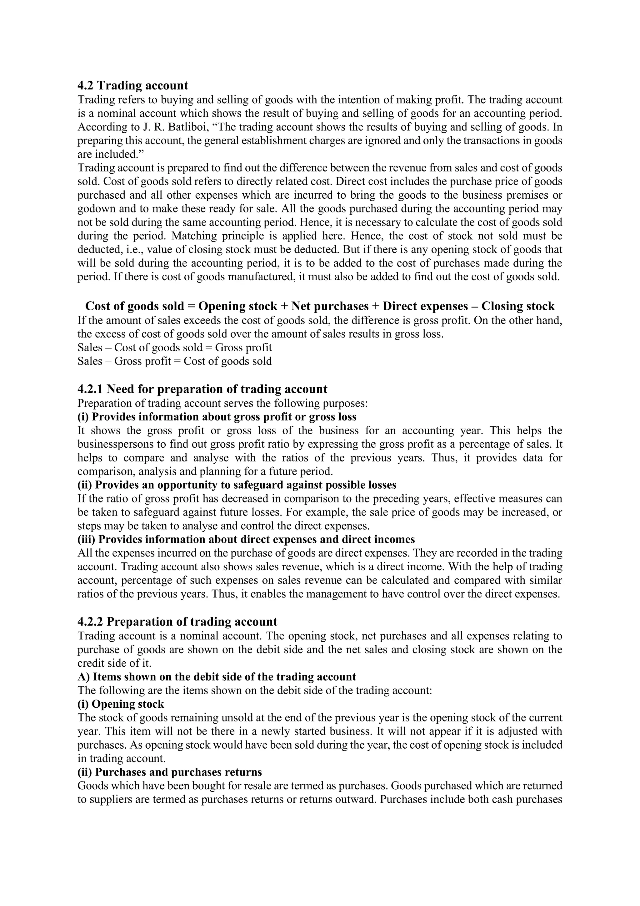 4.2 Trading account
Trading refers to buying and selling of goods with the intention of making profit. The trading account
is a nominal account which shows the result of buying and selling of goods for an accounting period.
According to J. R. Batliboi, “The trading account shows the results of buying and selling of goods. In
preparing this account, the general establishment charges are ignored and only the transactions in goods
are included.”
Trading account is prepared to find out the difference between the revenue from sales and cost of goods
sold. Cost of goods sold refers to directly related cost. Direct cost includes the purchase price of goods
purchased and all other expenses which are incurred to bring the goods to the business premises or
godown and to make these ready for sale. All the goods purchased during the accounting period may
not be sold during the same accounting period. Hence, it is necessary to calculate the cost of goods sold
during the period. Matching principle is applied here. Hence, the cost of stock not sold must be
deducted, i.e., value of closing stock must be deducted. But if there is any opening stock of goods that
will be sold during the accounting period, it is to be added to the cost of purchases made during the
period. If there is cost of goods manufactured, it must also be added to find out the cost of goods sold.
Cost of goods sold = Opening stock + Net purchases + Direct expenses – Closing stock
If the amount of sales exceeds the cost of goods sold, the difference is gross profit. On the other hand,
the excess of cost of goods sold over the amount of sales results in gross loss.
Sales – Cost of goods sold = Gross profit
Sales – Gross profit = Cost of goods sold
4.2.1 Need for preparation of trading account
Preparation of trading account serves the following purposes:
(i) Provides information about gross profit or gross loss
It shows the gross profit or gross loss of the business for an accounting year. This helps the
businesspersons to find out gross profit ratio by expressing the gross profit as a percentage of sales. It
helps to compare and analyse with the ratios of the previous years. Thus, it provides data for
comparison, analysis and planning for a future period.
(ii) Provides an opportunity to safeguard against possible losses
If the ratio of gross profit has decreased in comparison to the preceding years, effective measures can
be taken to safeguard against future losses. For example, the sale price of goods may be increased, or
steps may be taken to analyse and control the direct expenses.
(iii) Provides information about direct expenses and direct incomes
All the expenses incurred on the purchase of goods are direct expenses. They are recorded in the trading
account. Trading account also shows sales revenue, which is a direct income. With the help of trading
account, percentage of such expenses on sales revenue can be calculated and compared with similar
ratios of the previous years. Thus, it enables the management to have control over the direct expenses.
4.2.2 Preparation of trading account
Trading account is a nominal account. The opening stock, net purchases and all expenses relating to
purchase of goods are shown on the debit side and the net sales and closing stock are shown on the
credit side of it.
A) Items shown on the debit side of the trading account
The following are the items shown on the debit side of the trading account:
(i) Opening stock
The stock of goods remaining unsold at the end of the previous year is the opening stock of the current
year. This item will not be there in a newly started business. It will not appear if it is adjusted with
purchases. As opening stock would have been sold during the year, the cost of opening stock is included
in trading account.
(ii) Purchases and purchases returns
Goods which have been bought for resale are termed as purchases. Goods purchased which are returned
to suppliers are termed as purchases returns or returns outward. Purchases include both cash purchases
 