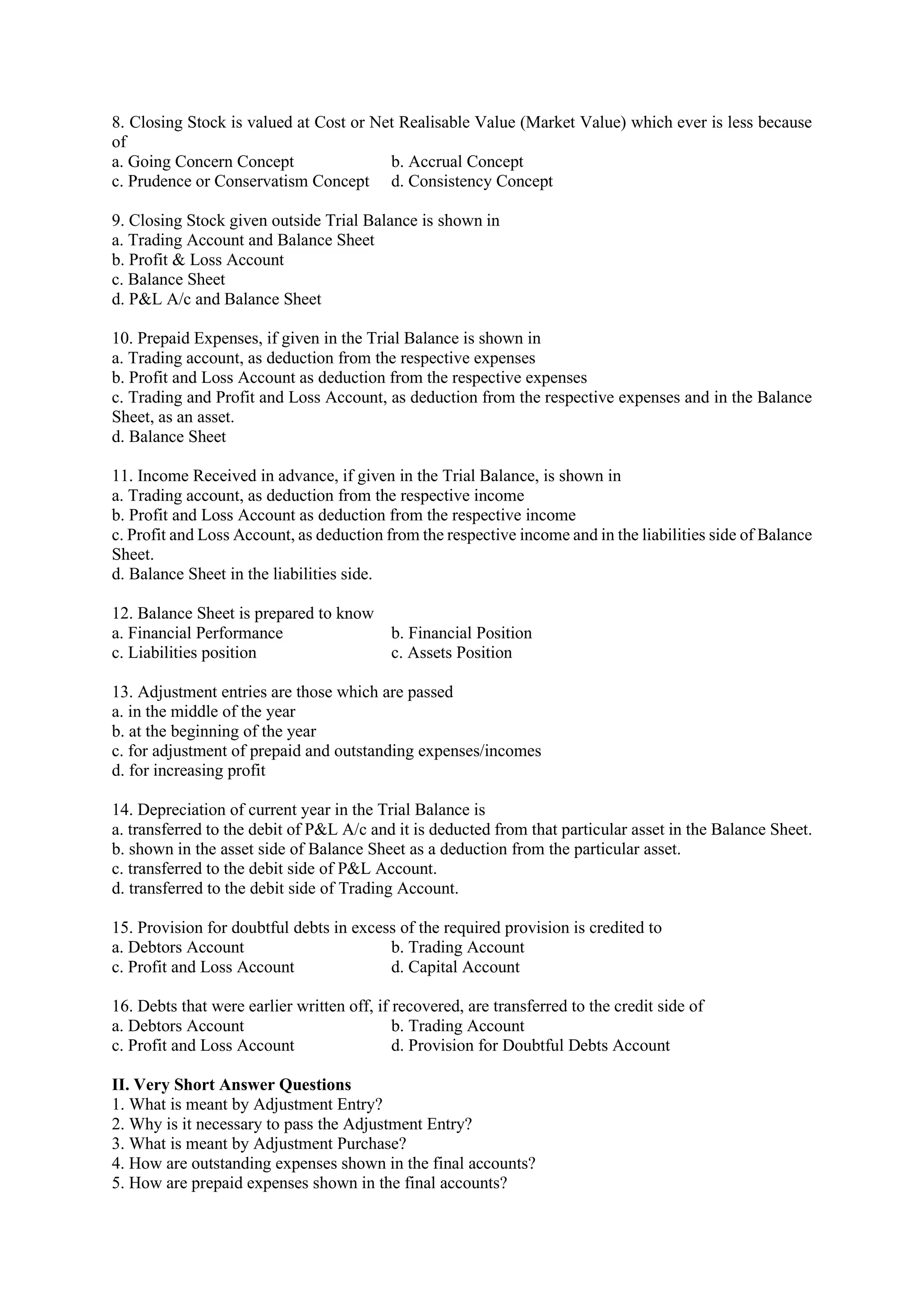 8. Closing Stock is valued at Cost or Net Realisable Value (Market Value) which ever is less because
of
a. Going Concern Concept b. Accrual Concept
c. Prudence or Conservatism Concept d. Consistency Concept
9. Closing Stock given outside Trial Balance is shown in
a. Trading Account and Balance Sheet
b. Profit & Loss Account
c. Balance Sheet
d. P&L A/c and Balance Sheet
10. Prepaid Expenses, if given in the Trial Balance is shown in
a. Trading account, as deduction from the respective expenses
b. Profit and Loss Account as deduction from the respective expenses
c. Trading and Profit and Loss Account, as deduction from the respective expenses and in the Balance
Sheet, as an asset.
d. Balance Sheet
11. Income Received in advance, if given in the Trial Balance, is shown in
a. Trading account, as deduction from the respective income
b. Profit and Loss Account as deduction from the respective income
c. Profit and Loss Account, as deduction from the respective income and in the liabilities side of Balance
Sheet.
d. Balance Sheet in the liabilities side.
12. Balance Sheet is prepared to know
a. Financial Performance b. Financial Position
c. Liabilities position c. Assets Position
13. Adjustment entries are those which are passed
a. in the middle of the year
b. at the beginning of the year
c. for adjustment of prepaid and outstanding expenses/incomes
d. for increasing profit
14. Depreciation of current year in the Trial Balance is
a. transferred to the debit of P&L A/c and it is deducted from that particular asset in the Balance Sheet.
b. shown in the asset side of Balance Sheet as a deduction from the particular asset.
c. transferred to the debit side of P&L Account.
d. transferred to the debit side of Trading Account.
15. Provision for doubtful debts in excess of the required provision is credited to
a. Debtors Account b. Trading Account
c. Profit and Loss Account d. Capital Account
16. Debts that were earlier written off, if recovered, are transferred to the credit side of
a. Debtors Account b. Trading Account
c. Profit and Loss Account d. Provision for Doubtful Debts Account
II. Very Short Answer Questions
1. What is meant by Adjustment Entry?
2. Why is it necessary to pass the Adjustment Entry?
3. What is meant by Adjustment Purchase?
4. How are outstanding expenses shown in the final accounts?
5. How are prepaid expenses shown in the final accounts?
 