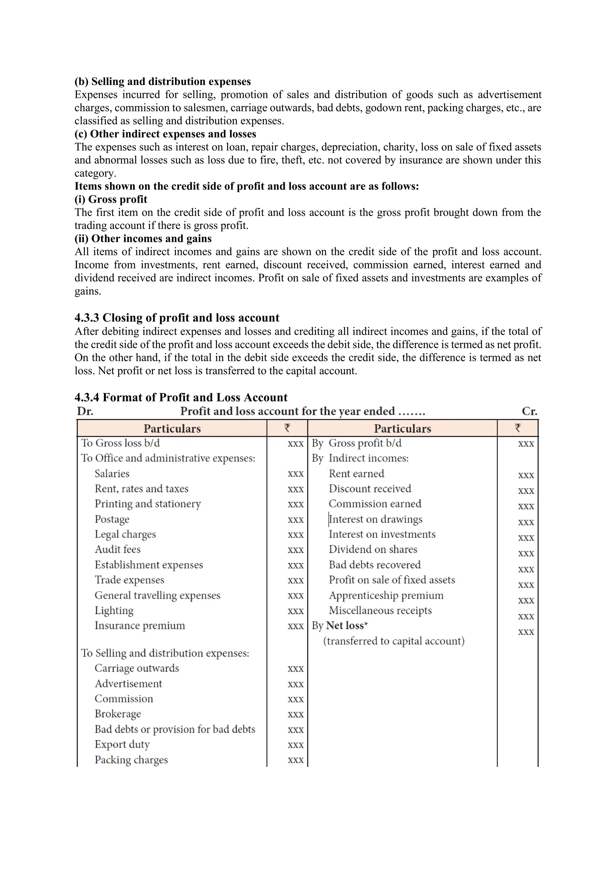 (b) Selling and distribution expenses
Expenses incurred for selling, promotion of sales and distribution of goods such as advertisement
charges, commission to salesmen, carriage outwards, bad debts, godown rent, packing charges, etc., are
classified as selling and distribution expenses.
(c) Other indirect expenses and losses
The expenses such as interest on loan, repair charges, depreciation, charity, loss on sale of fixed assets
and abnormal losses such as loss due to fire, theft, etc. not covered by insurance are shown under this
category.
Items shown on the credit side of profit and loss account are as follows:
(i) Gross profit
The first item on the credit side of profit and loss account is the gross profit brought down from the
trading account if there is gross profit.
(ii) Other incomes and gains
All items of indirect incomes and gains are shown on the credit side of the profit and loss account.
Income from investments, rent earned, discount received, commission earned, interest earned and
dividend received are indirect incomes. Profit on sale of fixed assets and investments are examples of
gains.
4.3.3 Closing of profit and loss account
After debiting indirect expenses and losses and crediting all indirect incomes and gains, if the total of
the credit side of the profit and loss account exceeds the debit side, the difference is termed as net profit.
On the other hand, if the total in the debit side exceeds the credit side, the difference is termed as net
loss. Net profit or net loss is transferred to the capital account.
4.3.4 Format of Profit and Loss Account
 