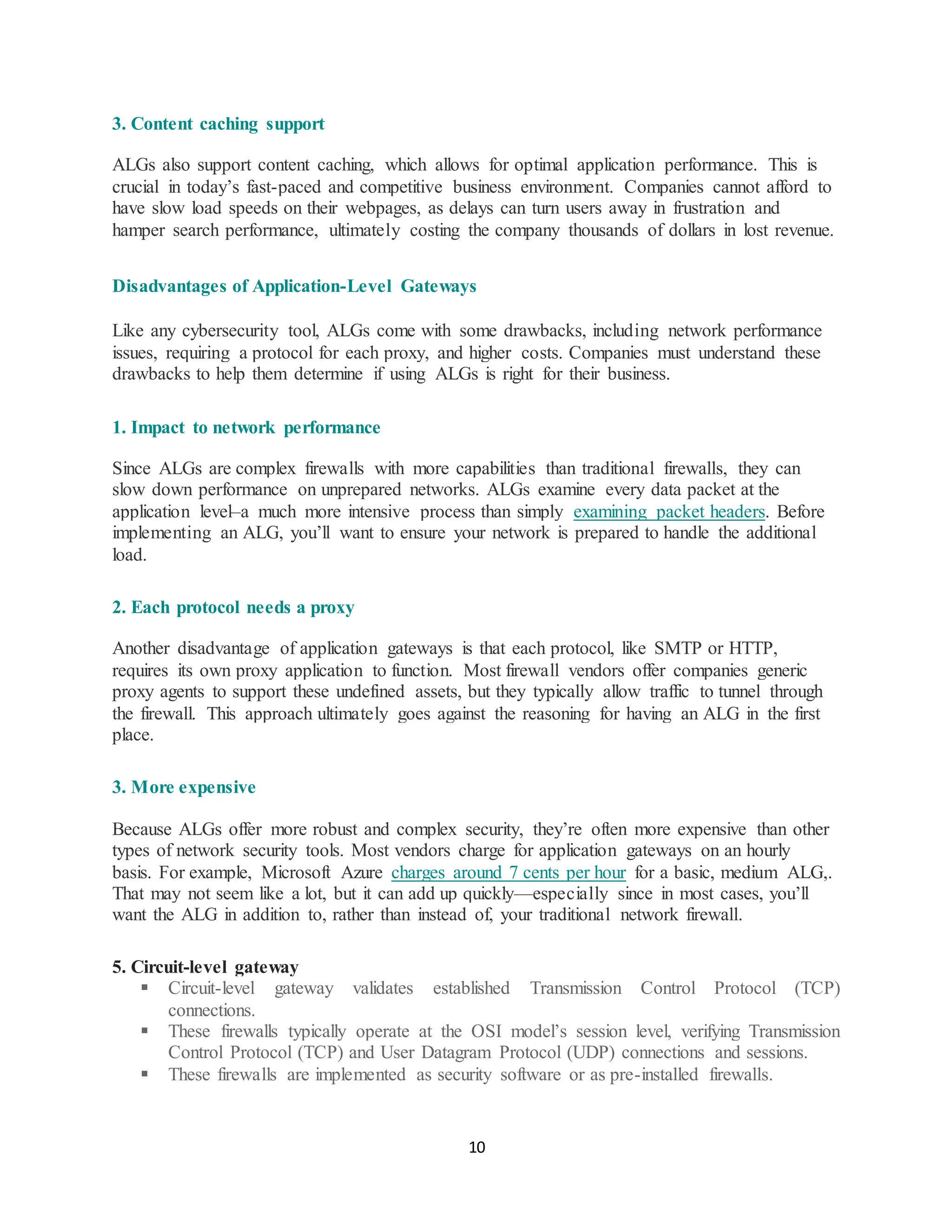 10
3. Content caching support
ALGs also support content caching, which allows for optimal application performance. This is
crucial in today’s fast-paced and competitive business environment. Companies cannot afford to
have slow load speeds on their webpages, as delays can turn users away in frustration and
hamper search performance, ultimately costing the company thousands of dollars in lost revenue.
Disadvantages of Application-Level Gateways
Like any cybersecurity tool, ALGs come with some drawbacks, including network performance
issues, requiring a protocol for each proxy, and higher costs. Companies must understand these
drawbacks to help them determine if using ALGs is right for their business.
1. Impact to network performance
Since ALGs are complex firewalls with more capabilities than traditional firewalls, they can
slow down performance on unprepared networks. ALGs examine every data packet at the
application level–a much more intensive process than simply examining packet headers. Before
implementing an ALG, you’ll want to ensure your network is prepared to handle the additional
load.
2. Each protocol needs a proxy
Another disadvantage of application gateways is that each protocol, like SMTP or HTTP,
requires its own proxy application to function. Most firewall vendors offer companies generic
proxy agents to support these undefined assets, but they typically allow traffic to tunnel through
the firewall. This approach ultimately goes against the reasoning for having an ALG in the first
place.
3. More expensive
Because ALGs offer more robust and complex security, they’re often more expensive than other
types of network security tools. Most vendors charge for application gateways on an hourly
basis. For example, Microsoft Azure charges around 7 cents per hour for a basic, medium ALG,.
That may not seem like a lot, but it can add up quickly—especially since in most cases, you’ll
want the ALG in addition to, rather than instead of, your traditional network firewall.
5. Circuit-level gateway
▪ Circuit-level gateway validates established Transmission Control Protocol (TCP)
connections.
▪ These firewalls typically operate at the OSI model’s session level, verifying Transmission
Control Protocol (TCP) and User Datagram Protocol (UDP) connections and sessions.
▪ These firewalls are implemented as security software or as pre-installed firewalls.
 