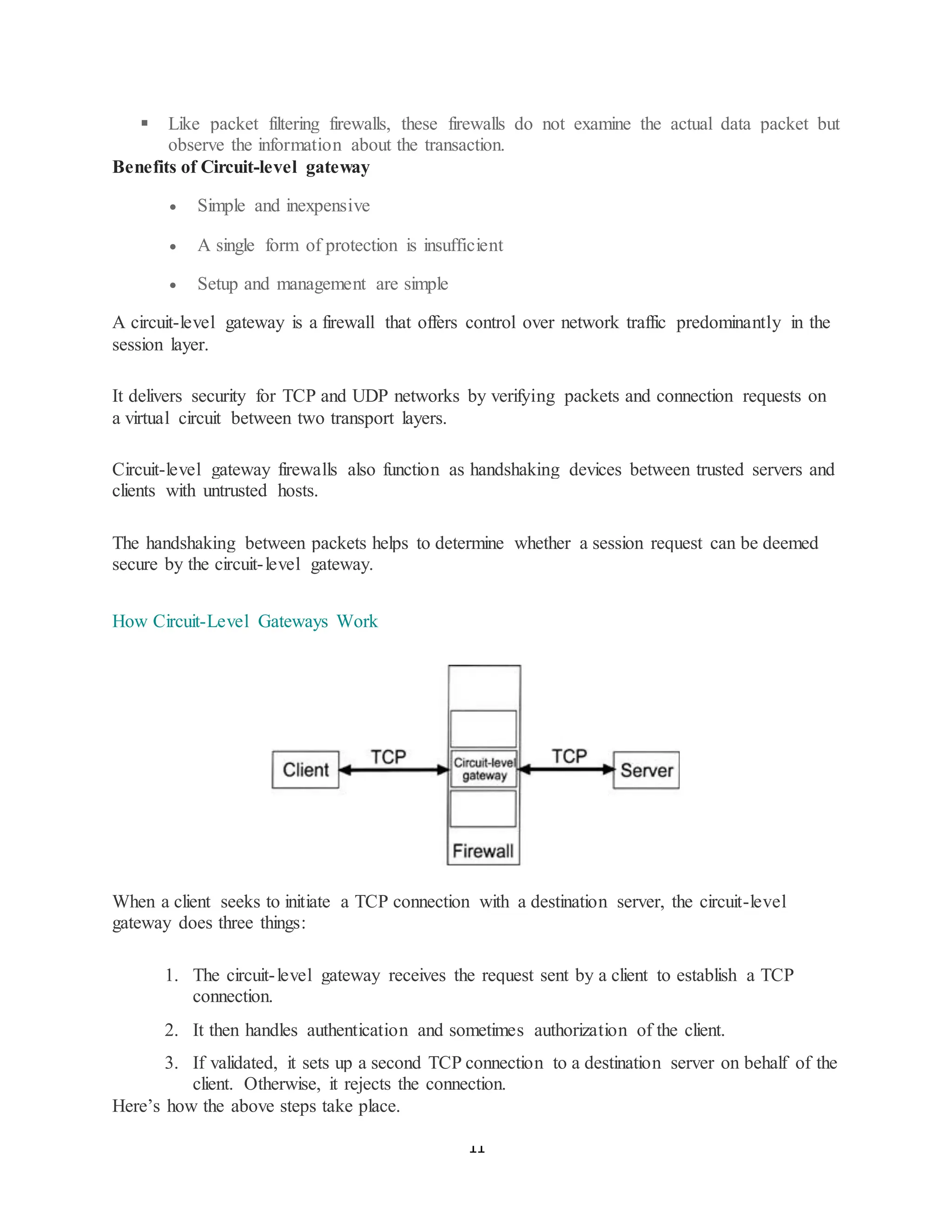 11
▪ Like packet filtering firewalls, these firewalls do not examine the actual data packet but
observe the information about the transaction.
Benefits of Circuit-level gateway
• Simple and inexpensive
• A single form of protection is insufficient
• Setup and management are simple
A circuit-level gateway is a firewall that offers control over network traffic predominantly in the
session layer.
It delivers security for TCP and UDP networks by verifying packets and connection requests on
a virtual circuit between two transport layers.
Circuit-level gateway firewalls also function as handshaking devices between trusted servers and
clients with untrusted hosts.
The handshaking between packets helps to determine whether a session request can be deemed
secure by the circuit-level gateway.
How Circuit-Level Gateways Work
When a client seeks to initiate a TCP connection with a destination server, the circuit-level
gateway does three things:
1. The circuit-level gateway receives the request sent by a client to establish a TCP
connection.
2. It then handles authentication and sometimes authorization of the client.
3. If validated, it sets up a second TCP connection to a destination server on behalf of the
client. Otherwise, it rejects the connection.
Here’s how the above steps take place.
 