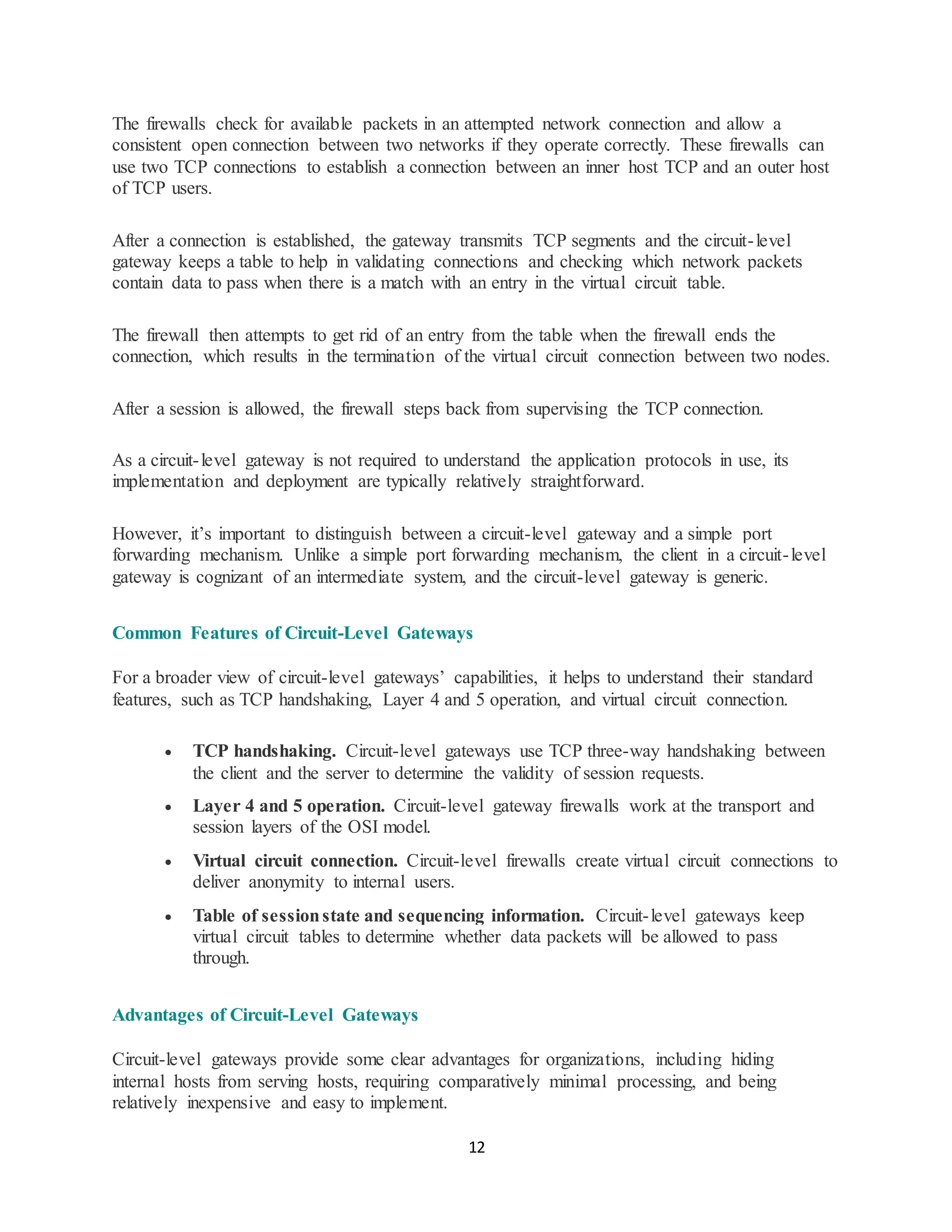 12
The firewalls check for available packets in an attempted network connection and allow a
consistent open connection between two networks if they operate correctly. These firewalls can
use two TCP connections to establish a connection between an inner host TCP and an outer host
of TCP users.
After a connection is established, the gateway transmits TCP segments and the circuit-level
gateway keeps a table to help in validating connections and checking which network packets
contain data to pass when there is a match with an entry in the virtual circuit table.
The firewall then attempts to get rid of an entry from the table when the firewall ends the
connection, which results in the termination of the virtual circuit connection between two nodes.
After a session is allowed, the firewall steps back from supervising the TCP connection.
As a circuit-level gateway is not required to understand the application protocols in use, its
implementation and deployment are typically relatively straightforward.
However, it’s important to distinguish between a circuit-level gateway and a simple port
forwarding mechanism. Unlike a simple port forwarding mechanism, the client in a circuit-level
gateway is cognizant of an intermediate system, and the circuit-level gateway is generic.
Common Features of Circuit-Level Gateways
For a broader view of circuit-level gateways’ capabilities, it helps to understand their standard
features, such as TCP handshaking, Layer 4 and 5 operation, and virtual circuit connection.
• TCP handshaking. Circuit-level gateways use TCP three-way handshaking between
the client and the server to determine the validity of session requests.
• Layer 4 and 5 operation. Circuit-level gateway firewalls work at the transport and
session layers of the OSI model.
• Virtual circuit connection. Circuit-level firewalls create virtual circuit connections to
deliver anonymity to internal users.
• Table of sessionstate and sequencing information. Circuit-level gateways keep
virtual circuit tables to determine whether data packets will be allowed to pass
through.
Advantages of Circuit-Level Gateways
Circuit-level gateways provide some clear advantages for organizations, including hiding
internal hosts from serving hosts, requiring comparatively minimal processing, and being
relatively inexpensive and easy to implement.
 