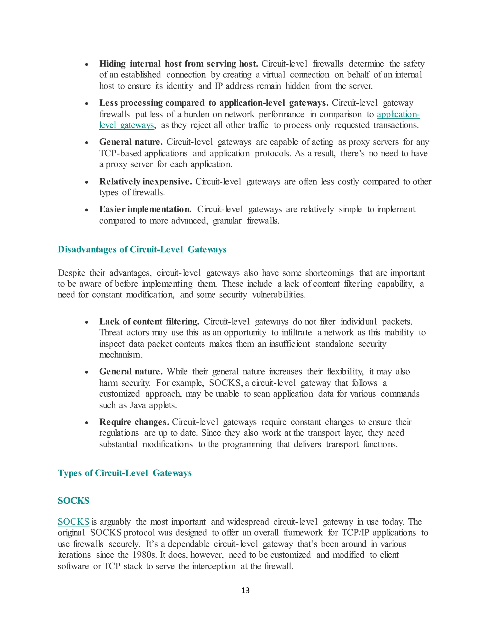 13
• Hiding internal host from serving host. Circuit-level firewalls determine the safety
of an established connection by creating a virtual connection on behalf of an internal
host to ensure its identity and IP address remain hidden from the server.
• Less processing compared to application-level gateways. Circuit-level gateway
firewalls put less of a burden on network performance in comparison to application-
level gateways, as they reject all other traffic to process only requested transactions.
• General nature. Circuit-level gateways are capable of acting as proxy servers for any
TCP-based applications and application protocols. As a result, there’s no need to have
a proxy server for each application.
• Relatively inexpensive. Circuit-level gateways are often less costly compared to other
types of firewalls.
• Easier implementation. Circuit-level gateways are relatively simple to implement
compared to more advanced, granular firewalls.
Disadvantages of Circuit-Level Gateways
Despite their advantages, circuit-level gateways also have some shortcomings that are important
to be aware of before implementing them. These include a lack of content filtering capability, a
need for constant modification, and some security vulnerabilities.
• Lack of content filtering. Circuit-level gateways do not filter individual packets.
Threat actors may use this as an opportunity to infiltrate a network as this inability to
inspect data packet contents makes them an insufficient standalone security
mechanism.
• General nature. While their general nature increases their flexibility, it may also
harm security. For example, SOCKS, a circuit-level gateway that follows a
customized approach, may be unable to scan application data for various commands
such as Java applets.
• Require changes. Circuit-level gateways require constant changes to ensure their
regulations are up to date. Since they also work at the transport layer, they need
substantial modifications to the programming that delivers transport functions.
Types of Circuit-Level Gateways
SOCKS
SOCKS is arguably the most important and widespread circuit-level gateway in use today. The
original SOCKS protocol was designed to offer an overall framework for TCP/IP applications to
use firewalls securely. It’s a dependable circuit-level gateway that’s been around in various
iterations since the 1980s. It does, however, need to be customized and modified to client
software or TCP stack to serve the interception at the firewall.
 