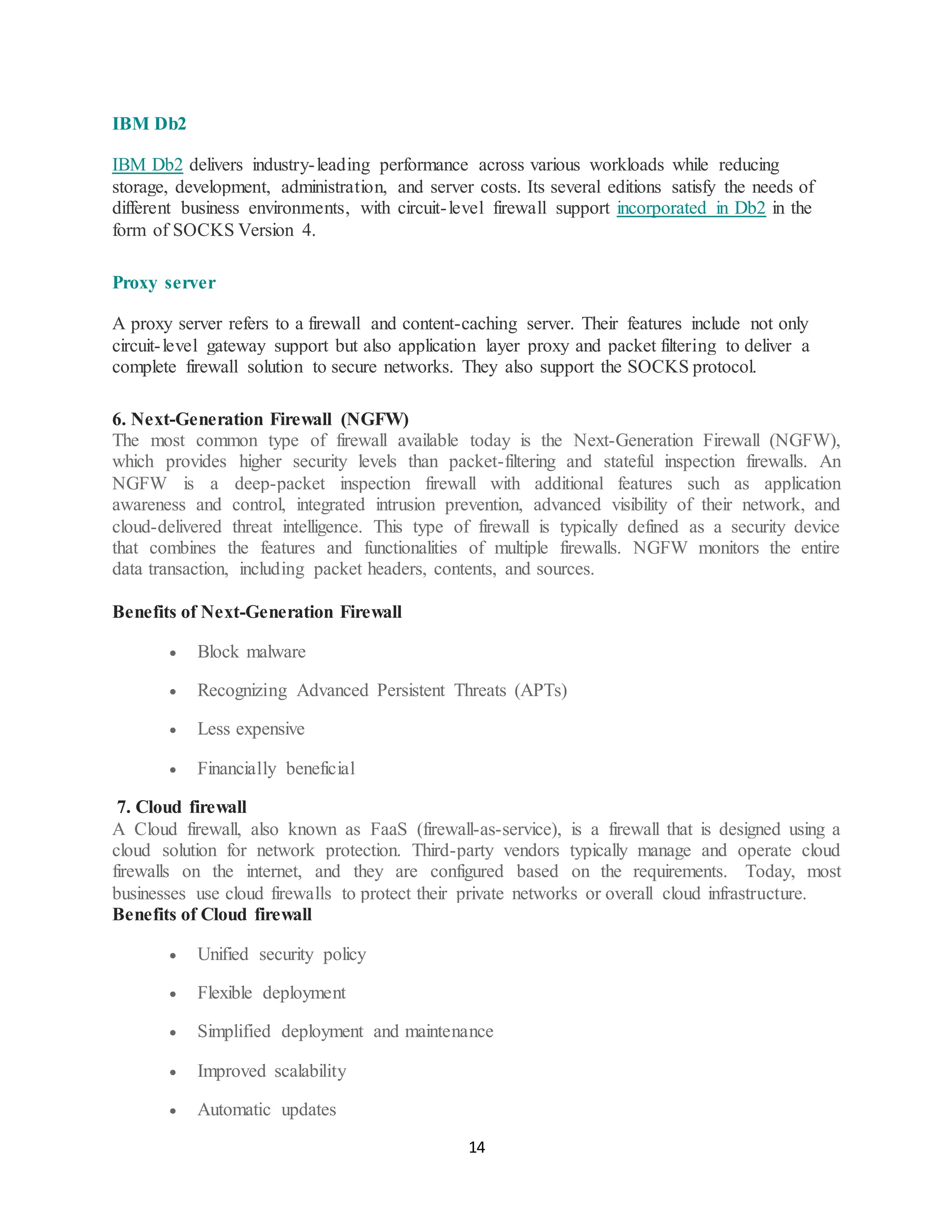 14
IBM Db2
IBM Db2 delivers industry-leading performance across various workloads while reducing
storage, development, administration, and server costs. Its several editions satisfy the needs of
different business environments, with circuit-level firewall support incorporated in Db2 in the
form of SOCKS Version 4.
Proxy server
A proxy server refers to a firewall and content-caching server. Their features include not only
circuit-level gateway support but also application layer proxy and packet filtering to deliver a
complete firewall solution to secure networks. They also support the SOCKS protocol.
6. Next-Generation Firewall (NGFW)
The most common type of firewall available today is the Next-Generation Firewall (NGFW),
which provides higher security levels than packet-filtering and stateful inspection firewalls. An
NGFW is a deep-packet inspection firewall with additional features such as application
awareness and control, integrated intrusion prevention, advanced visibility of their network, and
cloud-delivered threat intelligence. This type of firewall is typically defined as a security device
that combines the features and functionalities of multiple firewalls. NGFW monitors the entire
data transaction, including packet headers, contents, and sources.
Benefits of Next-Generation Firewall
• Block malware
• Recognizing Advanced Persistent Threats (APTs)
• Less expensive
• Financially beneficial
7. Cloud firewall
A Cloud firewall, also known as FaaS (firewall-as-service), is a firewall that is designed using a
cloud solution for network protection. Third-party vendors typically manage and operate cloud
firewalls on the internet, and they are configured based on the requirements. Today, most
businesses use cloud firewalls to protect their private networks or overall cloud infrastructure.
Benefits of Cloud firewall
• Unified security policy
• Flexible deployment
• Simplified deployment and maintenance
• Improved scalability
• Automatic updates
 