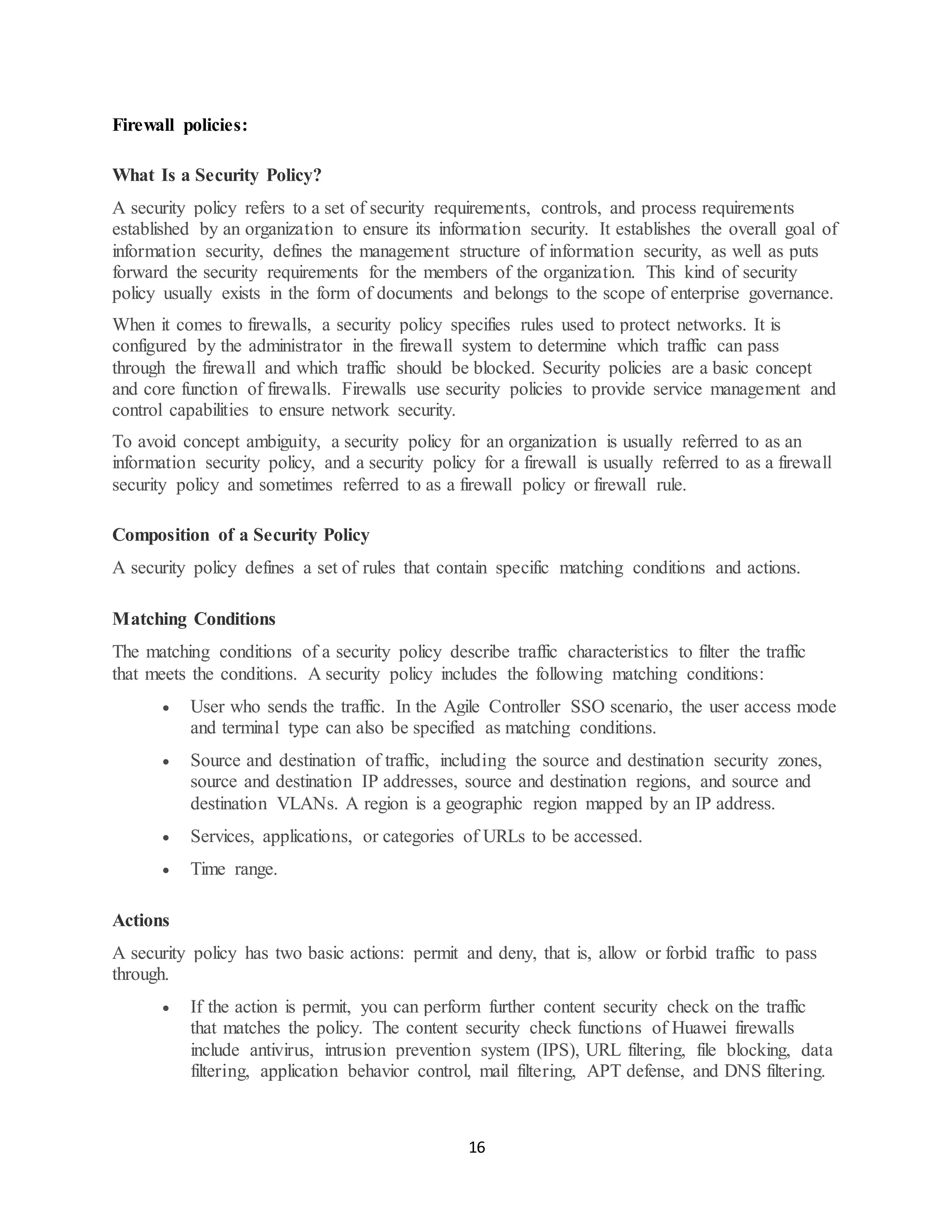 16
Firewall policies:
What Is a Security Policy?
A security policy refers to a set of security requirements, controls, and process requirements
established by an organization to ensure its information security. It establishes the overall goal of
information security, defines the management structure of information security, as well as puts
forward the security requirements for the members of the organization. This kind of security
policy usually exists in the form of documents and belongs to the scope of enterprise governance.
When it comes to firewalls, a security policy specifies rules used to protect networks. It is
configured by the administrator in the firewall system to determine which traffic can pass
through the firewall and which traffic should be blocked. Security policies are a basic concept
and core function of firewalls. Firewalls use security policies to provide service management and
control capabilities to ensure network security.
To avoid concept ambiguity, a security policy for an organization is usually referred to as an
information security policy, and a security policy for a firewall is usually referred to as a firewall
security policy and sometimes referred to as a firewall policy or firewall rule.
Composition of a Security Policy
A security policy defines a set of rules that contain specific matching conditions and actions.
Matching Conditions
The matching conditions of a security policy describe traffic characteristics to filter the traffic
that meets the conditions. A security policy includes the following matching conditions:
• User who sends the traffic. In the Agile Controller SSO scenario, the user access mode
and terminal type can also be specified as matching conditions.
• Source and destination of traffic, including the source and destination security zones,
source and destination IP addresses, source and destination regions, and source and
destination VLANs. A region is a geographic region mapped by an IP address.
• Services, applications, or categories of URLs to be accessed.
• Time range.
Actions
A security policy has two basic actions: permit and deny, that is, allow or forbid traffic to pass
through.
• If the action is permit, you can perform further content security check on the traffic
that matches the policy. The content security check functions of Huawei firewalls
include antivirus, intrusion prevention system (IPS), URL filtering, file blocking, data
filtering, application behavior control, mail filtering, APT defense, and DNS filtering.
 