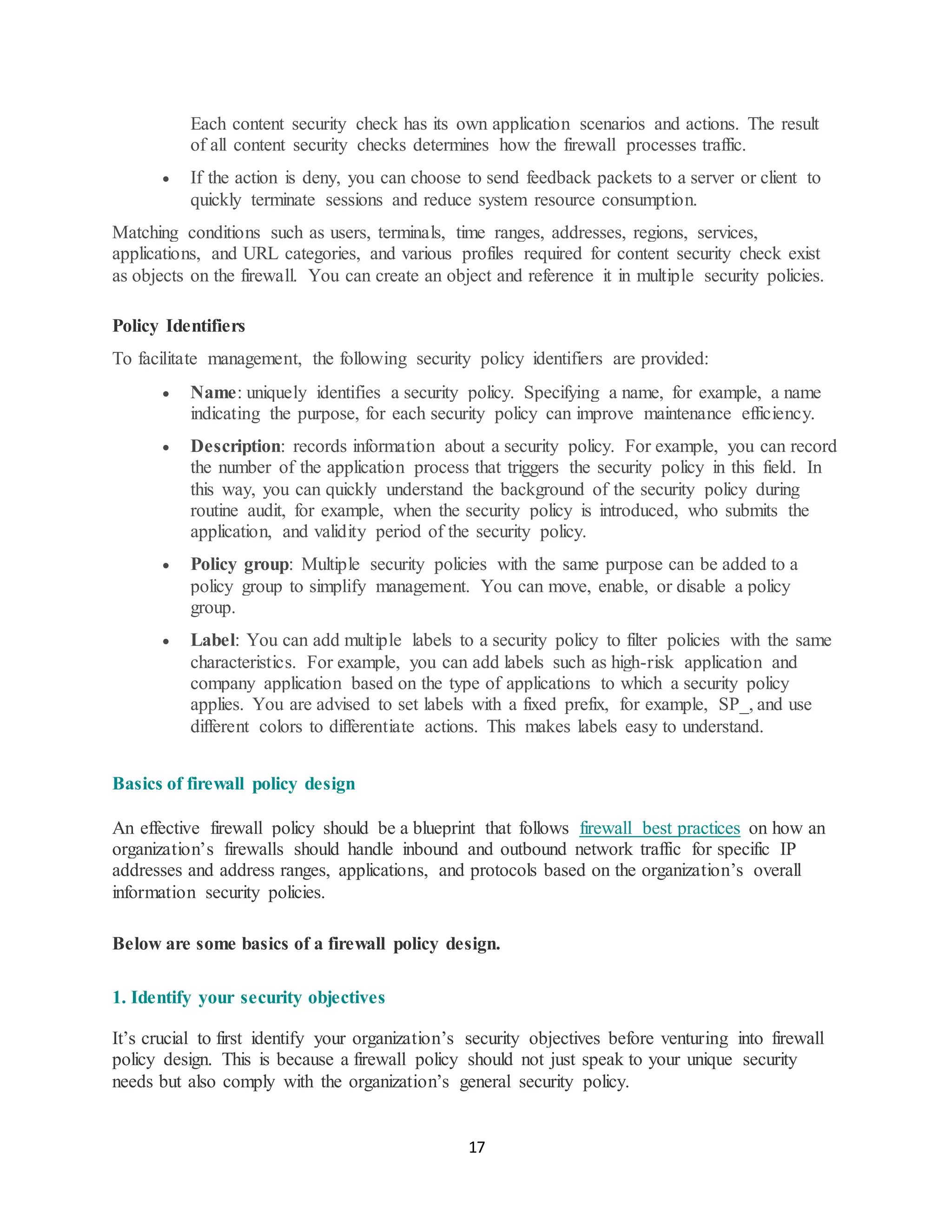 17
Each content security check has its own application scenarios and actions. The result
of all content security checks determines how the firewall processes traffic.
• If the action is deny, you can choose to send feedback packets to a server or client to
quickly terminate sessions and reduce system resource consumption.
Matching conditions such as users, terminals, time ranges, addresses, regions, services,
applications, and URL categories, and various profiles required for content security check exist
as objects on the firewall. You can create an object and reference it in multiple security policies.
Policy Identifiers
To facilitate management, the following security policy identifiers are provided:
• Name: uniquely identifies a security policy. Specifying a name, for example, a name
indicating the purpose, for each security policy can improve maintenance efficiency.
• Description: records information about a security policy. For example, you can record
the number of the application process that triggers the security policy in this field. In
this way, you can quickly understand the background of the security policy during
routine audit, for example, when the security policy is introduced, who submits the
application, and validity period of the security policy.
• Policy group: Multiple security policies with the same purpose can be added to a
policy group to simplify management. You can move, enable, or disable a policy
group.
• Label: You can add multiple labels to a security policy to filter policies with the same
characteristics. For example, you can add labels such as high-risk application and
company application based on the type of applications to which a security policy
applies. You are advised to set labels with a fixed prefix, for example, SP_, and use
different colors to differentiate actions. This makes labels easy to understand.
Basics of firewall policy design
An effective firewall policy should be a blueprint that follows firewall best practices on how an
organization’s firewalls should handle inbound and outbound network traffic for specific IP
addresses and address ranges, applications, and protocols based on the organization’s overall
information security policies.
Below are some basics of a firewall policy design.
1. Identify your security objectives
It’s crucial to first identify your organization’s security objectives before venturing into firewall
policy design. This is because a firewall policy should not just speak to your unique security
needs but also comply with the organization’s general security policy.
 