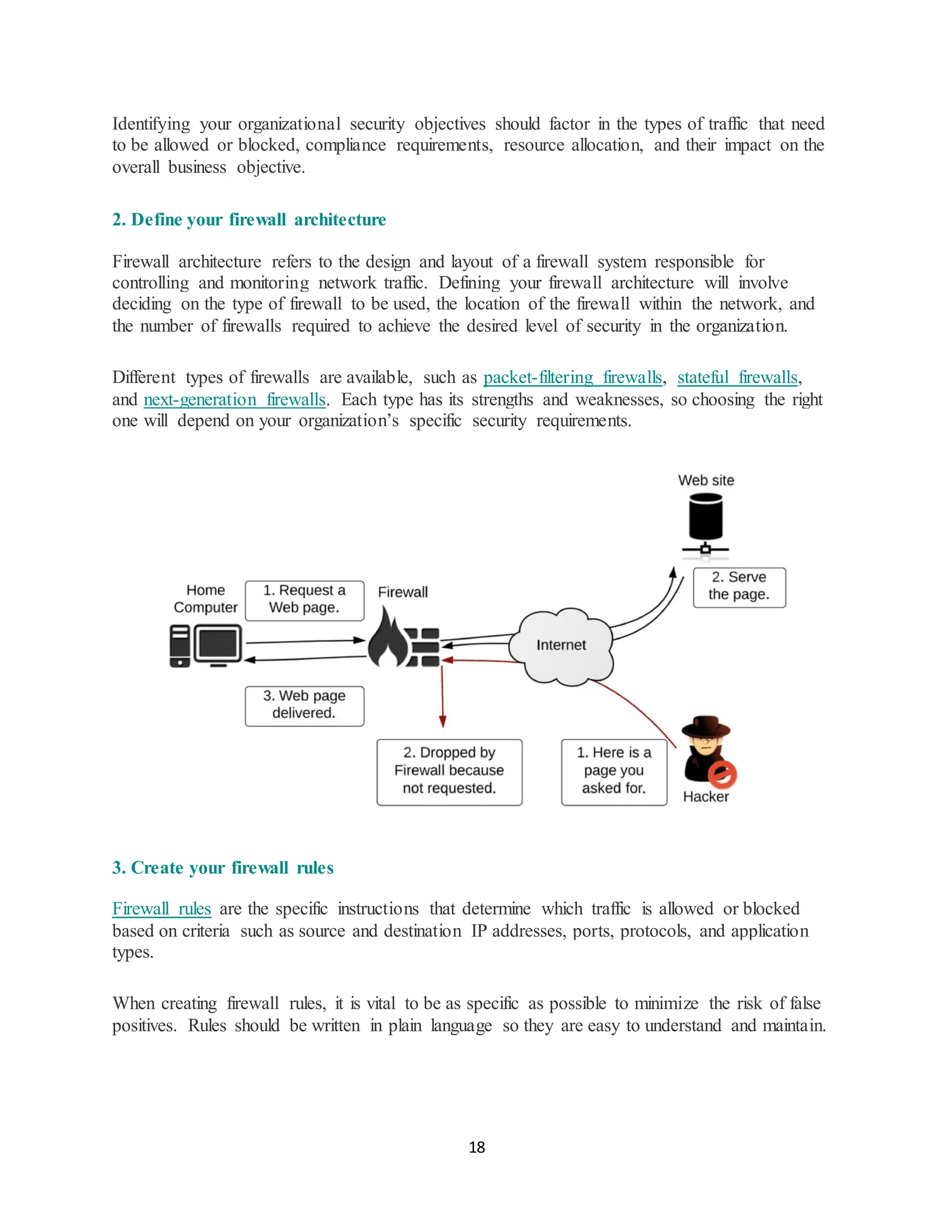 18
Identifying your organizational security objectives should factor in the types of traffic that need
to be allowed or blocked, compliance requirements, resource allocation, and their impact on the
overall business objective.
2. Define your firewall architecture
Firewall architecture refers to the design and layout of a firewall system responsible for
controlling and monitoring network traffic. Defining your firewall architecture will involve
deciding on the type of firewall to be used, the location of the firewall within the network, and
the number of firewalls required to achieve the desired level of security in the organization.
Different types of firewalls are available, such as packet-filtering firewalls, stateful firewalls,
and next-generation firewalls. Each type has its strengths and weaknesses, so choosing the right
one will depend on your organization’s specific security requirements.
3. Create your firewall rules
Firewall rules are the specific instructions that determine which traffic is allowed or blocked
based on criteria such as source and destination IP addresses, ports, protocols, and application
types.
When creating firewall rules, it is vital to be as specific as possible to minimize the risk of false
positives. Rules should be written in plain language so they are easy to understand and maintain.
 