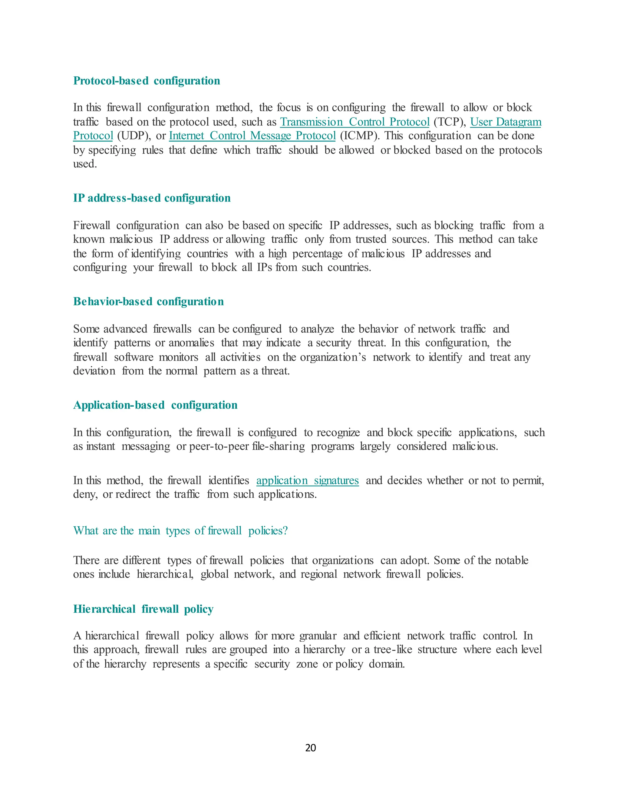 20
Protocol-based configuration
In this firewall configuration method, the focus is on configuring the firewall to allow or block
traffic based on the protocol used, such as Transmission Control Protocol (TCP), User Datagram
Protocol (UDP), or Internet Control Message Protocol (ICMP). This configuration can be done
by specifying rules that define which traffic should be allowed or blocked based on the protocols
used.
IP address-based configuration
Firewall configuration can also be based on specific IP addresses, such as blocking traffic from a
known malicious IP address or allowing traffic only from trusted sources. This method can take
the form of identifying countries with a high percentage of malicious IP addresses and
configuring your firewall to block all IPs from such countries.
Behavior-based configuration
Some advanced firewalls can be configured to analyze the behavior of network traffic and
identify patterns or anomalies that may indicate a security threat. In this configuration, the
firewall software monitors all activities on the organization’s network to identify and treat any
deviation from the normal pattern as a threat.
Application-based configuration
In this configuration, the firewall is configured to recognize and block specific applications, such
as instant messaging or peer-to-peer file-sharing programs largely considered malicious.
In this method, the firewall identifies application signatures and decides whether or not to permit,
deny, or redirect the traffic from such applications.
What are the main types of firewall policies?
There are different types of firewall policies that organizations can adopt. Some of the notable
ones include hierarchical, global network, and regional network firewall policies.
Hierarchical firewall policy
A hierarchical firewall policy allows for more granular and efficient network traffic control. In
this approach, firewall rules are grouped into a hierarchy or a tree-like structure where each level
of the hierarchy represents a specific security zone or policy domain.
 