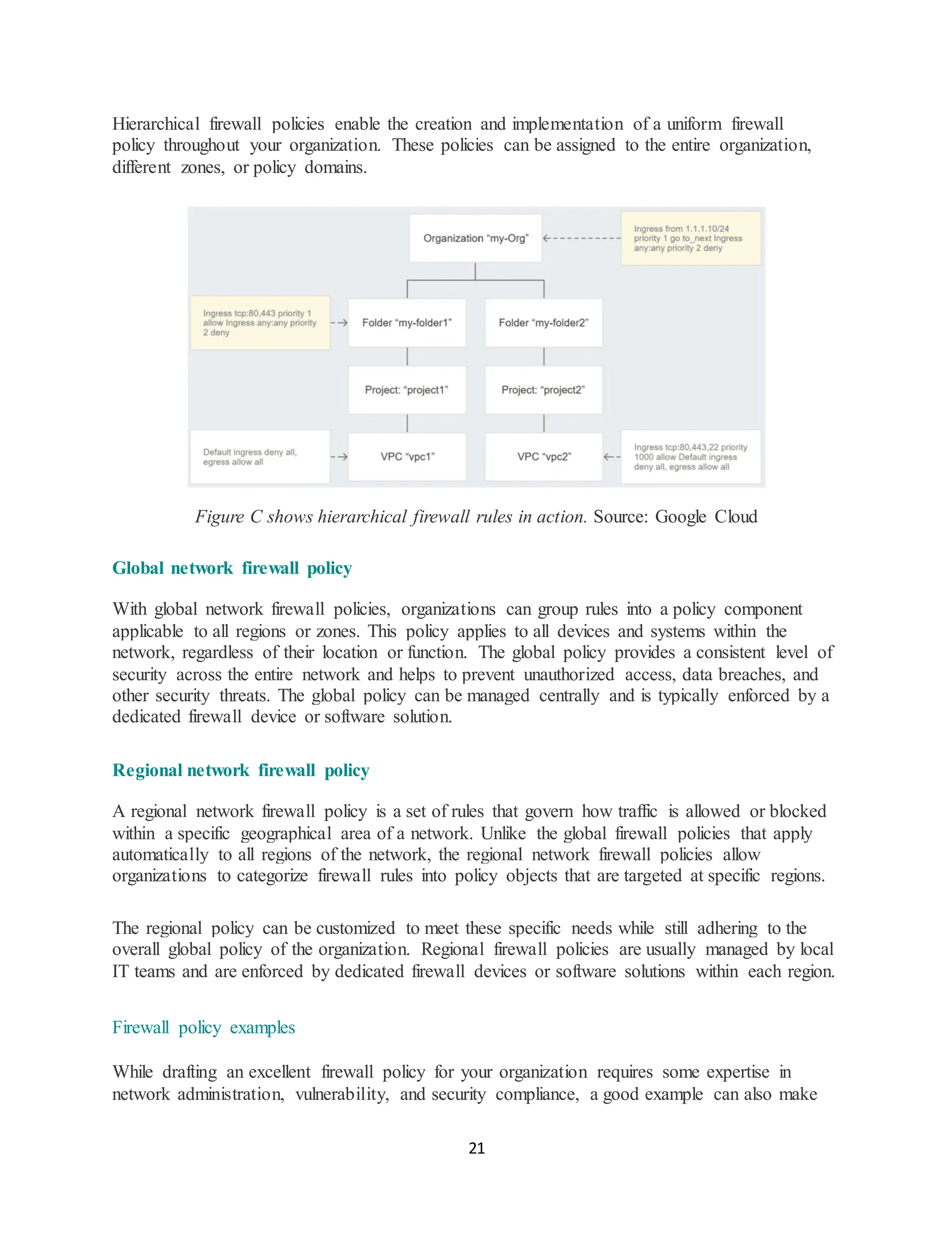 21
Hierarchical firewall policies enable the creation and implementation of a uniform firewall
policy throughout your organization. These policies can be assigned to the entire organization,
different zones, or policy domains.
Figure C shows hierarchical firewall rules in action. Source: Google Cloud
Global network firewall policy
With global network firewall policies, organizations can group rules into a policy component
applicable to all regions or zones. This policy applies to all devices and systems within the
network, regardless of their location or function. The global policy provides a consistent level of
security across the entire network and helps to prevent unauthorized access, data breaches, and
other security threats. The global policy can be managed centrally and is typically enforced by a
dedicated firewall device or software solution.
Regional network firewall policy
A regional network firewall policy is a set of rules that govern how traffic is allowed or blocked
within a specific geographical area of a network. Unlike the global firewall policies that apply
automatically to all regions of the network, the regional network firewall policies allow
organizations to categorize firewall rules into policy objects that are targeted at specific regions.
The regional policy can be customized to meet these specific needs while still adhering to the
overall global policy of the organization. Regional firewall policies are usually managed by local
IT teams and are enforced by dedicated firewall devices or software solutions within each region.
Firewall policy examples
While drafting an excellent firewall policy for your organization requires some expertise in
network administration, vulnerability, and security compliance, a good example can also make
 