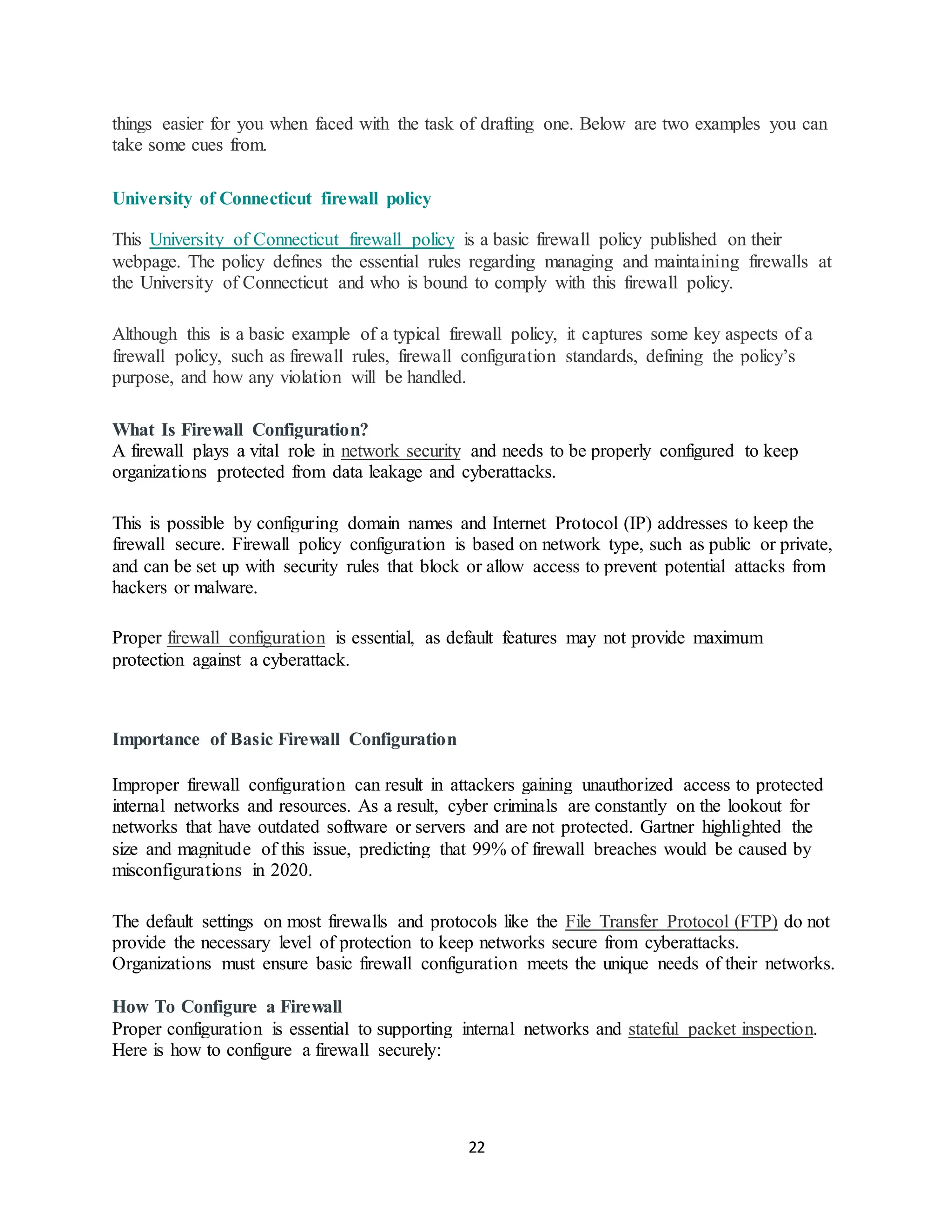22
things easier for you when faced with the task of drafting one. Below are two examples you can
take some cues from.
University of Connecticut firewall policy
This University of Connecticut firewall policy is a basic firewall policy published on their
webpage. The policy defines the essential rules regarding managing and maintaining firewalls at
the University of Connecticut and who is bound to comply with this firewall policy.
Although this is a basic example of a typical firewall policy, it captures some key aspects of a
firewall policy, such as firewall rules, firewall configuration standards, defining the policy’s
purpose, and how any violation will be handled.
What Is Firewall Configuration?
A firewall plays a vital role in network security and needs to be properly configured to keep
organizations protected from data leakage and cyberattacks.
This is possible by configuring domain names and Internet Protocol (IP) addresses to keep the
firewall secure. Firewall policy configuration is based on network type, such as public or private,
and can be set up with security rules that block or allow access to prevent potential attacks from
hackers or malware.
Proper firewall configuration is essential, as default features may not provide maximum
protection against a cyberattack.
Importance of Basic Firewall Configuration
Improper firewall configuration can result in attackers gaining unauthorized access to protected
internal networks and resources. As a result, cyber criminals are constantly on the lookout for
networks that have outdated software or servers and are not protected. Gartner highlighted the
size and magnitude of this issue, predicting that 99% of firewall breaches would be caused by
misconfigurations in 2020.
The default settings on most firewalls and protocols like the File Transfer Protocol (FTP) do not
provide the necessary level of protection to keep networks secure from cyberattacks.
Organizations must ensure basic firewall configuration meets the unique needs of their networks.
How To Configure a Firewall
Proper configuration is essential to supporting internal networks and stateful packet inspection.
Here is how to configure a firewall securely:
 