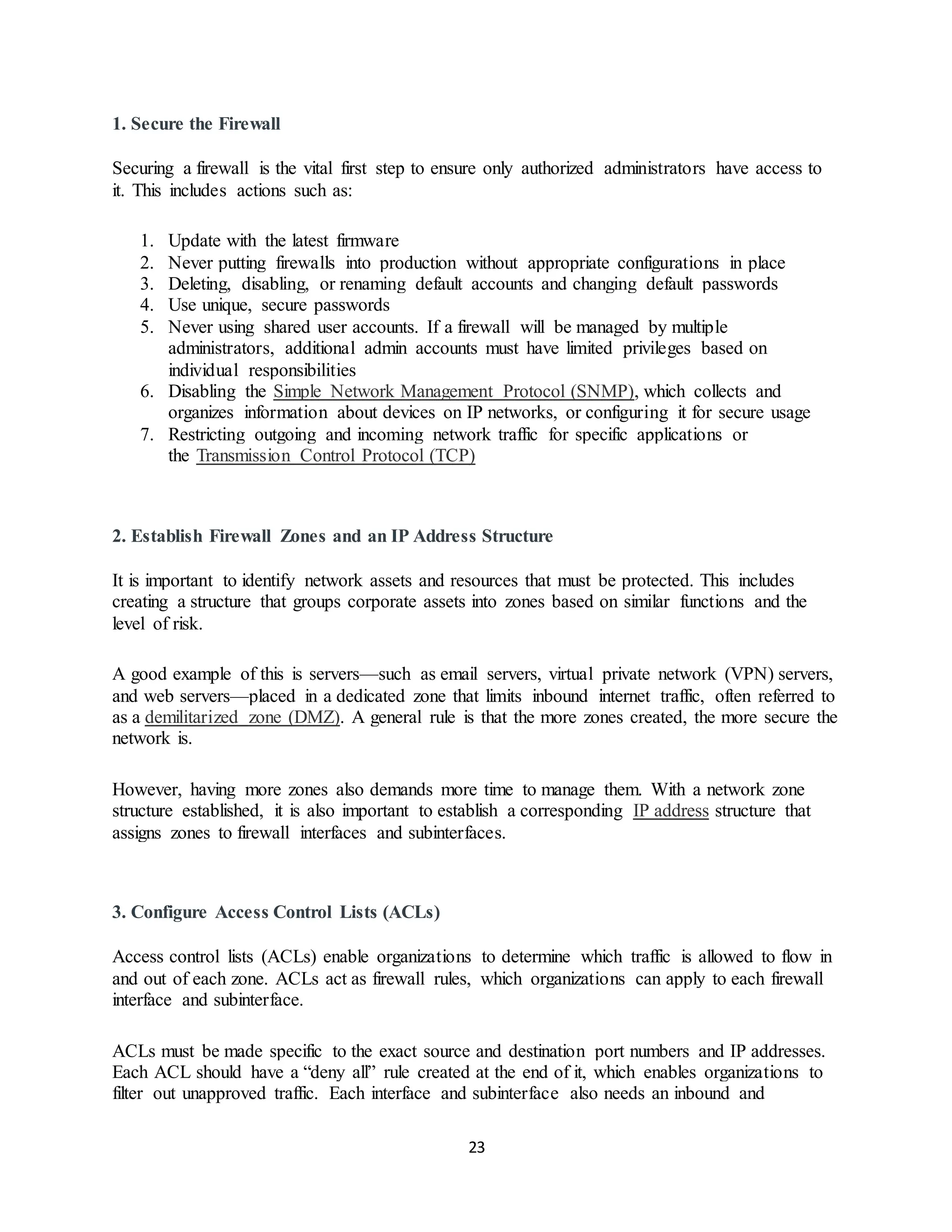 23
1. Secure the Firewall
Securing a firewall is the vital first step to ensure only authorized administrators have access to
it. This includes actions such as:
1. Update with the latest firmware
2. Never putting firewalls into production without appropriate configurations in place
3. Deleting, disabling, or renaming default accounts and changing default passwords
4. Use unique, secure passwords
5. Never using shared user accounts. If a firewall will be managed by multiple
administrators, additional admin accounts must have limited privileges based on
individual responsibilities
6. Disabling the Simple Network Management Protocol (SNMP), which collects and
organizes information about devices on IP networks, or configuring it for secure usage
7. Restricting outgoing and incoming network traffic for specific applications or
the Transmission Control Protocol (TCP)
2. Establish Firewall Zones and an IP Address Structure
It is important to identify network assets and resources that must be protected. This includes
creating a structure that groups corporate assets into zones based on similar functions and the
level of risk.
A good example of this is servers—such as email servers, virtual private network (VPN) servers,
and web servers—placed in a dedicated zone that limits inbound internet traffic, often referred to
as a demilitarized zone (DMZ). A general rule is that the more zones created, the more secure the
network is.
However, having more zones also demands more time to manage them. With a network zone
structure established, it is also important to establish a corresponding IP address structure that
assigns zones to firewall interfaces and subinterfaces.
3. Configure Access Control Lists (ACLs)
Access control lists (ACLs) enable organizations to determine which traffic is allowed to flow in
and out of each zone. ACLs act as firewall rules, which organizations can apply to each firewall
interface and subinterface.
ACLs must be made specific to the exact source and destination port numbers and IP addresses.
Each ACL should have a “deny all” rule created at the end of it, which enables organizations to
filter out unapproved traffic. Each interface and subinterface also needs an inbound and
 