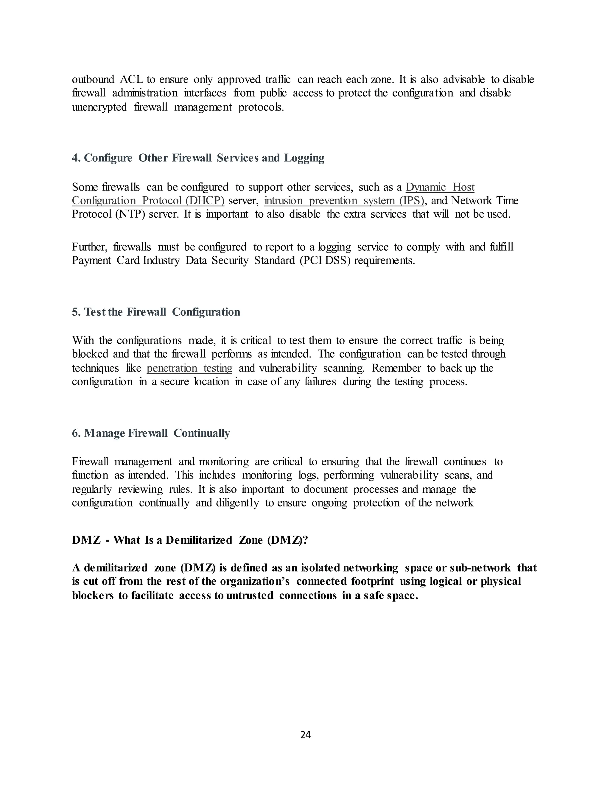 24
outbound ACL to ensure only approved traffic can reach each zone. It is also advisable to disable
firewall administration interfaces from public access to protect the configuration and disable
unencrypted firewall management protocols.
4. Configure Other Firewall Services and Logging
Some firewalls can be configured to support other services, such as a Dynamic Host
Configuration Protocol (DHCP) server, intrusion prevention system (IPS), and Network Time
Protocol (NTP) server. It is important to also disable the extra services that will not be used.
Further, firewalls must be configured to report to a logging service to comply with and fulfill
Payment Card Industry Data Security Standard (PCI DSS) requirements.
5. Test the Firewall Configuration
With the configurations made, it is critical to test them to ensure the correct traffic is being
blocked and that the firewall performs as intended. The configuration can be tested through
techniques like penetration testing and vulnerability scanning. Remember to back up the
configuration in a secure location in case of any failures during the testing process.
6. Manage Firewall Continually
Firewall management and monitoring are critical to ensuring that the firewall continues to
function as intended. This includes monitoring logs, performing vulnerability scans, and
regularly reviewing rules. It is also important to document processes and manage the
configuration continually and diligently to ensure ongoing protection of the network
DMZ - What Is a Demilitarized Zone (DMZ)?
A demilitarized zone (DMZ) is defined as an isolated networking space or sub-network that
is cut off from the rest of the organization’s connected footprint using logical or physical
blockers to facilitate access to untrusted connections in a safe space.
 
