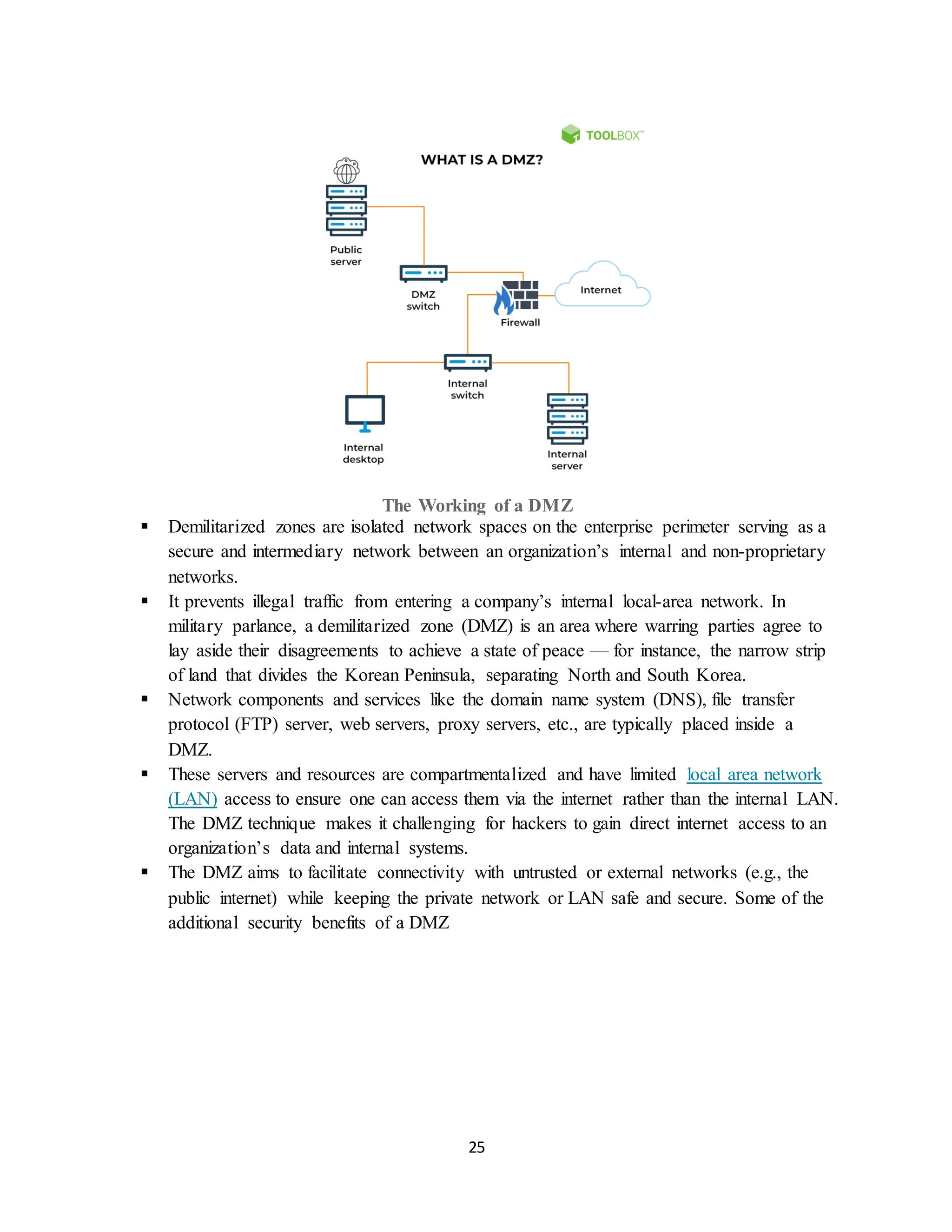 25
The Working of a DMZ
▪ Demilitarized zones are isolated network spaces on the enterprise perimeter serving as a
secure and intermediary network between an organization’s internal and non-proprietary
networks.
▪ It prevents illegal traffic from entering a company’s internal local-area network. In
military parlance, a demilitarized zone (DMZ) is an area where warring parties agree to
lay aside their disagreements to achieve a state of peace — for instance, the narrow strip
of land that divides the Korean Peninsula, separating North and South Korea.
▪ Network components and services like the domain name system (DNS), file transfer
protocol (FTP) server, web servers, proxy servers, etc., are typically placed inside a
DMZ.
▪ These servers and resources are compartmentalized and have limited local area network
(LAN) access to ensure one can access them via the internet rather than the internal LAN.
The DMZ technique makes it challenging for hackers to gain direct internet access to an
organization’s data and internal systems.
▪ The DMZ aims to facilitate connectivity with untrusted or external networks (e.g., the
public internet) while keeping the private network or LAN safe and secure. Some of the
additional security benefits of a DMZ
 