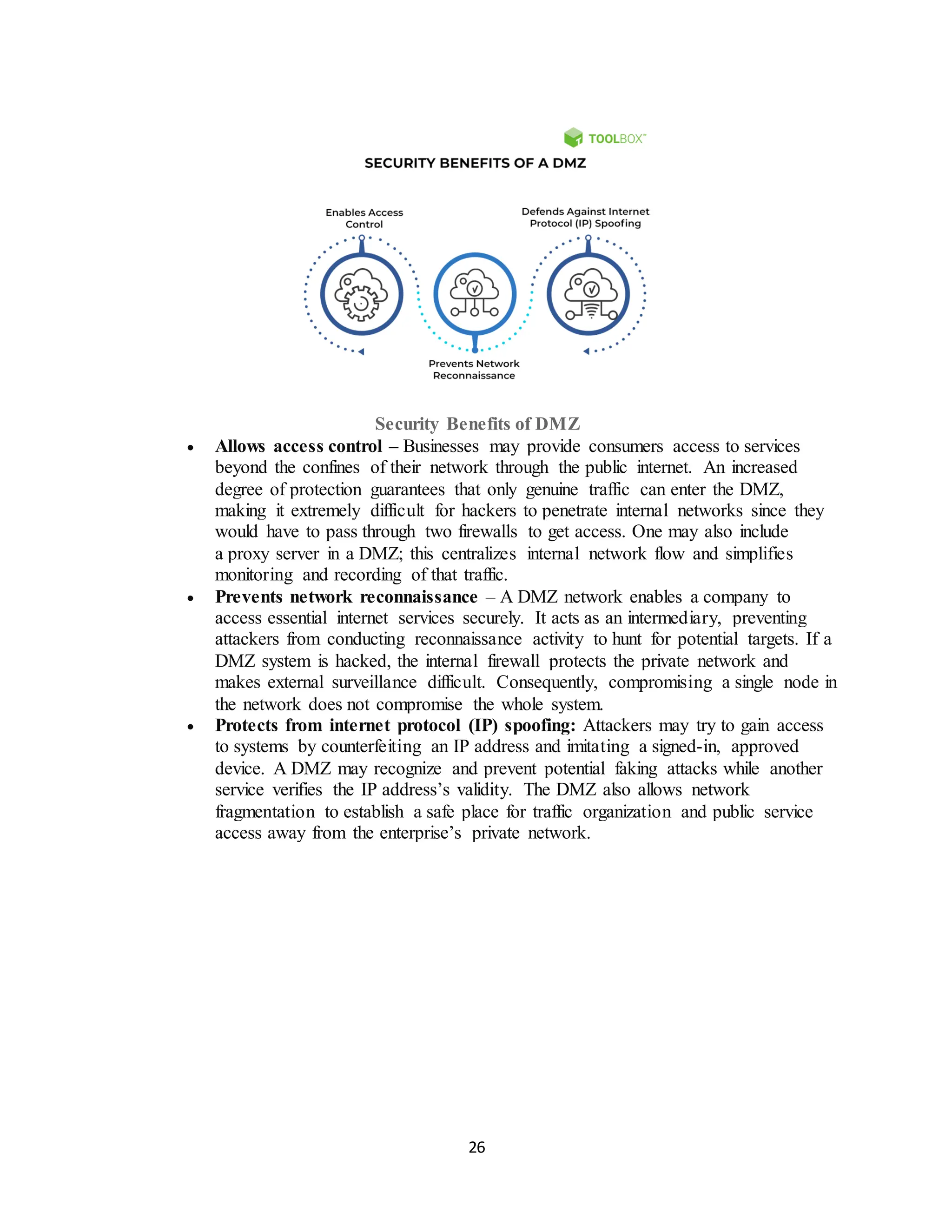 26
Security Benefits of DMZ
• Allows access control – Businesses may provide consumers access to services
beyond the confines of their network through the public internet. An increased
degree of protection guarantees that only genuine traffic can enter the DMZ,
making it extremely difficult for hackers to penetrate internal networks since they
would have to pass through two firewalls to get access. One may also include
a proxy server in a DMZ; this centralizes internal network flow and simplifies
monitoring and recording of that traffic.
• Prevents network reconnaissance – A DMZ network enables a company to
access essential internet services securely. It acts as an intermediary, preventing
attackers from conducting reconnaissance activity to hunt for potential targets. If a
DMZ system is hacked, the internal firewall protects the private network and
makes external surveillance difficult. Consequently, compromising a single node in
the network does not compromise the whole system.
• Protects from internet protocol (IP) spoofing: Attackers may try to gain access
to systems by counterfeiting an IP address and imitating a signed-in, approved
device. A DMZ may recognize and prevent potential faking attacks while another
service verifies the IP address’s validity. The DMZ also allows network
fragmentation to establish a safe place for traffic organization and public service
access away from the enterprise’s private network.
 