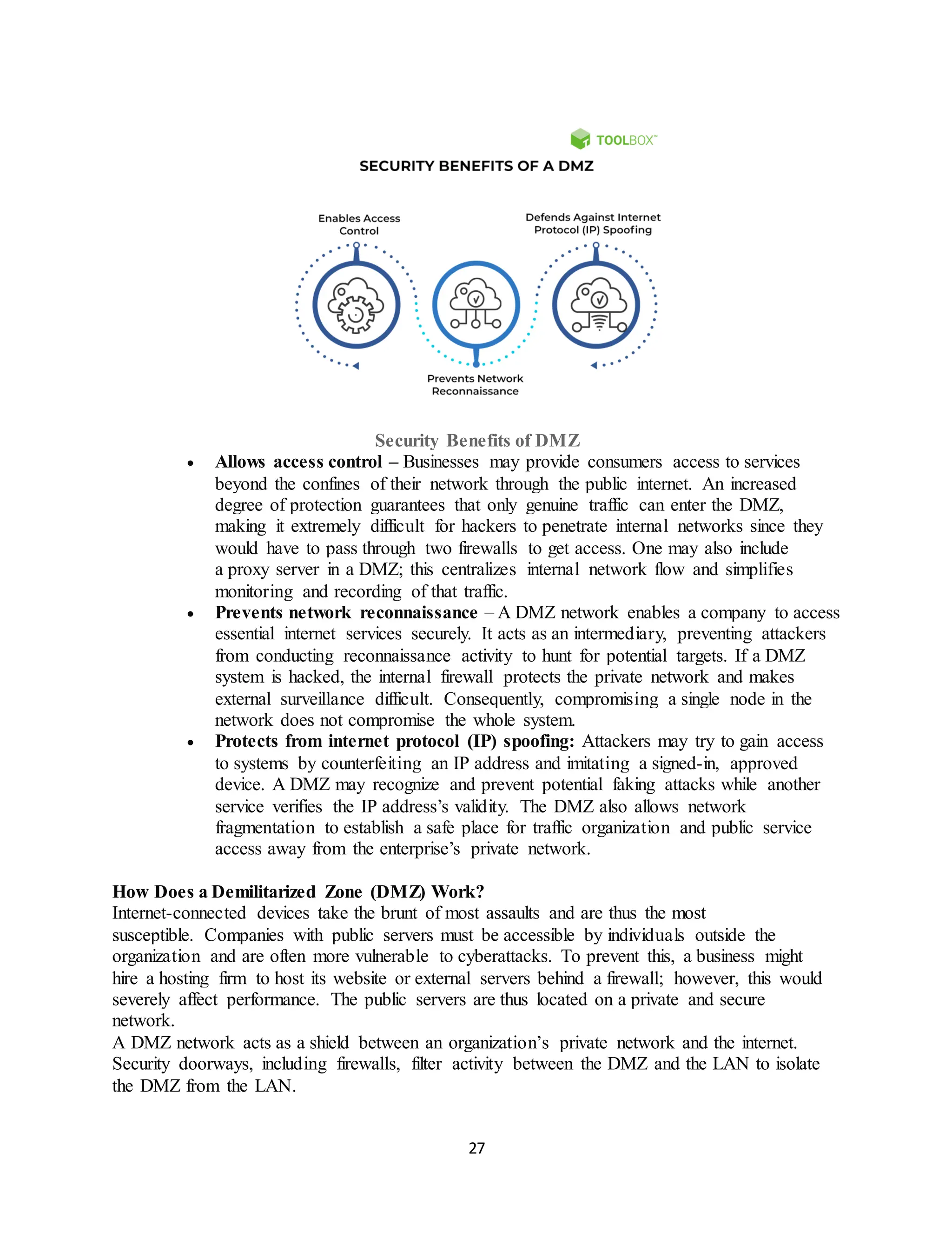 27
Security Benefits of DMZ
• Allows access control – Businesses may provide consumers access to services
beyond the confines of their network through the public internet. An increased
degree of protection guarantees that only genuine traffic can enter the DMZ,
making it extremely difficult for hackers to penetrate internal networks since they
would have to pass through two firewalls to get access. One may also include
a proxy server in a DMZ; this centralizes internal network flow and simplifies
monitoring and recording of that traffic.
• Prevents network reconnaissance – A DMZ network enables a company to access
essential internet services securely. It acts as an intermediary, preventing attackers
from conducting reconnaissance activity to hunt for potential targets. If a DMZ
system is hacked, the internal firewall protects the private network and makes
external surveillance difficult. Consequently, compromising a single node in the
network does not compromise the whole system.
• Protects from internet protocol (IP) spoofing: Attackers may try to gain access
to systems by counterfeiting an IP address and imitating a signed-in, approved
device. A DMZ may recognize and prevent potential faking attacks while another
service verifies the IP address’s validity. The DMZ also allows network
fragmentation to establish a safe place for traffic organization and public service
access away from the enterprise’s private network.
How Does a Demilitarized Zone (DMZ) Work?
Internet-connected devices take the brunt of most assaults and are thus the most
susceptible. Companies with public servers must be accessible by individuals outside the
organization and are often more vulnerable to cyberattacks. To prevent this, a business might
hire a hosting firm to host its website or external servers behind a firewall; however, this would
severely affect performance. The public servers are thus located on a private and secure
network.
A DMZ network acts as a shield between an organization’s private network and the internet.
Security doorways, including firewalls, filter activity between the DMZ and the LAN to isolate
the DMZ from the LAN.
 