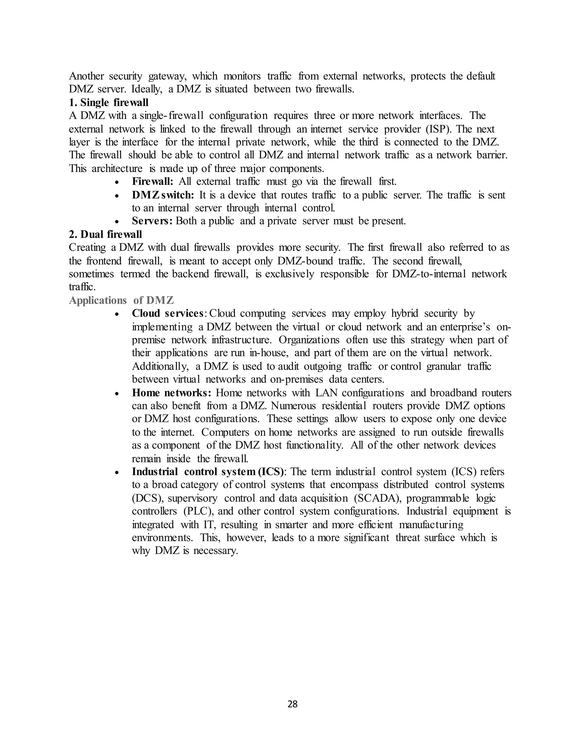 28
Another security gateway, which monitors traffic from external networks, protects the default
DMZ server. Ideally, a DMZ is situated between two firewalls.
1. Single firewall
A DMZ with a single-firewall configuration requires three or more network interfaces. The
external network is linked to the firewall through an internet service provider (ISP). The next
layer is the interface for the internal private network, while the third is connected to the DMZ.
The firewall should be able to control all DMZ and internal network traffic as a network barrier.
This architecture is made up of three major components.
• Firewall: All external traffic must go via the firewall first.
• DMZswitch: It is a device that routes traffic to a public server. The traffic is sent
to an internal server through internal control.
• Servers: Both a public and a private server must be present.
2. Dual firewall
Creating a DMZ with dual firewalls provides more security. The first firewall also referred to as
the frontend firewall, is meant to accept only DMZ-bound traffic. The second firewall,
sometimes termed the backend firewall, is exclusively responsible for DMZ-to-internal network
traffic.
Applications of DMZ
• Cloud services: Cloud computing services may employ hybrid security by
implementing a DMZ between the virtual or cloud network and an enterprise’s on-
premise network infrastructure. Organizations often use this strategy when part of
their applications are run in-house, and part of them are on the virtual network.
Additionally, a DMZ is used to audit outgoing traffic or control granular traffic
between virtual networks and on-premises data centers.
• Home networks: Home networks with LAN configurations and broadband routers
can also benefit from a DMZ. Numerous residential routers provide DMZ options
or DMZ host configurations. These settings allow users to expose only one device
to the internet. Computers on home networks are assigned to run outside firewalls
as a component of the DMZ host functionality. All of the other network devices
remain inside the firewall.
• Industrial control system (ICS): The term industrial control system (ICS) refers
to a broad category of control systems that encompass distributed control systems
(DCS), supervisory control and data acquisition (SCADA), programmable logic
controllers (PLC), and other control system configurations. Industrial equipment is
integrated with IT, resulting in smarter and more efficient manufacturing
environments. This, however, leads to a more significant threat surface which is
why DMZ is necessary.
 