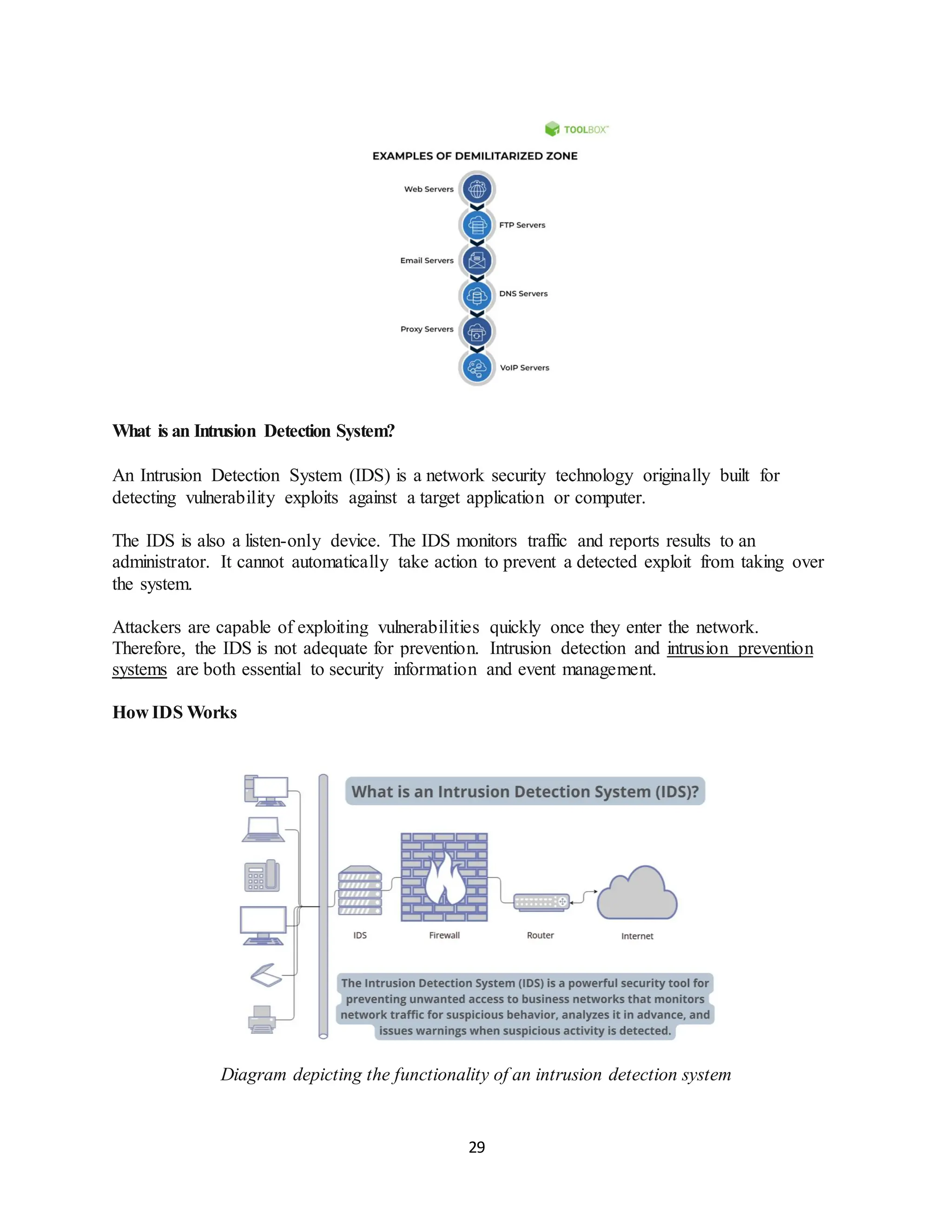 29
What is an Intrusion Detection System?
An Intrusion Detection System (IDS) is a network security technology originally built for
detecting vulnerability exploits against a target application or computer.
The IDS is also a listen-only device. The IDS monitors traffic and reports results to an
administrator. It cannot automatically take action to prevent a detected exploit from taking over
the system.
Attackers are capable of exploiting vulnerabilities quickly once they enter the network.
Therefore, the IDS is not adequate for prevention. Intrusion detection and intrusion prevention
systems are both essential to security information and event management.
How IDS Works
Diagram depicting the functionality of an intrusion detection system
 