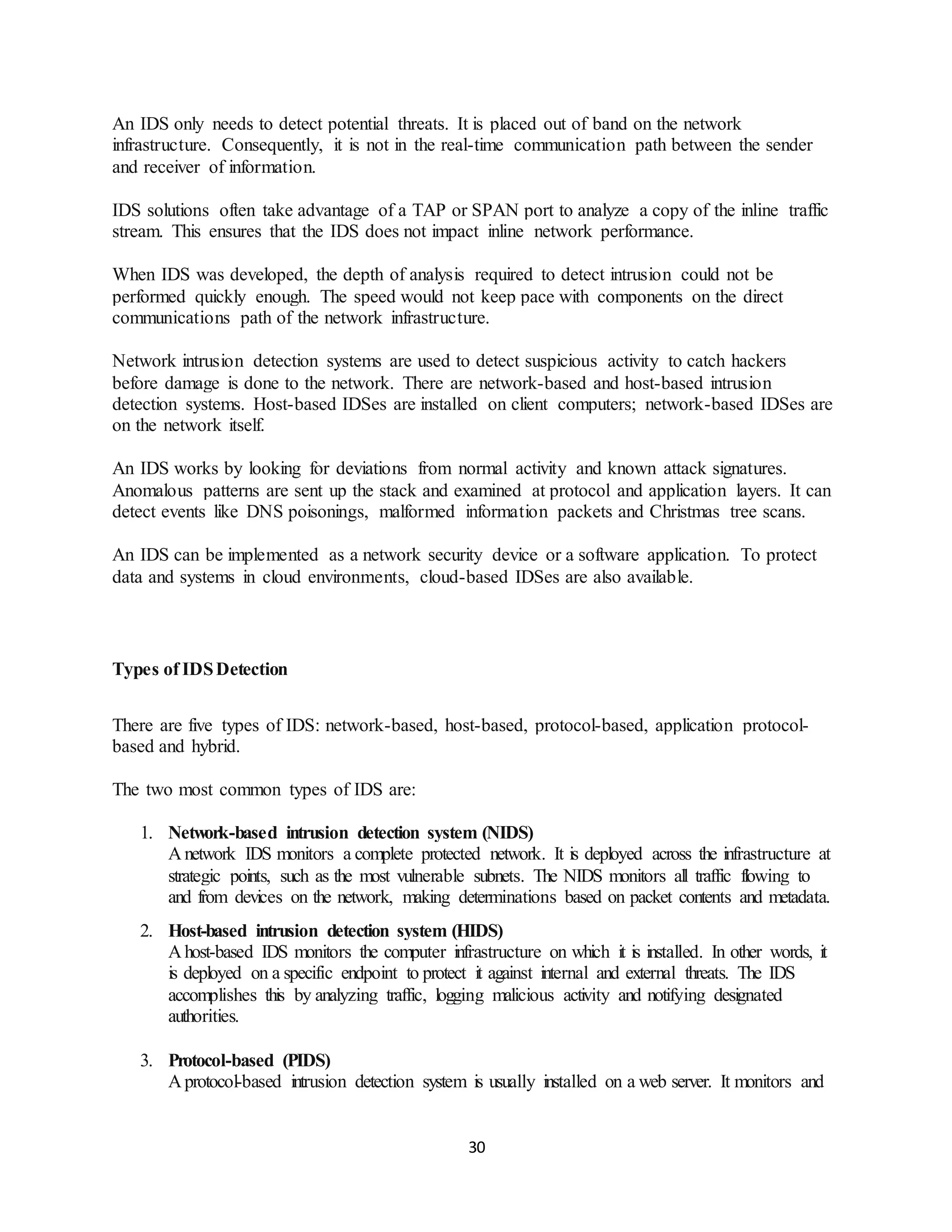 30
An IDS only needs to detect potential threats. It is placed out of band on the network
infrastructure. Consequently, it is not in the real-time communication path between the sender
and receiver of information.
IDS solutions often take advantage of a TAP or SPAN port to analyze a copy of the inline traffic
stream. This ensures that the IDS does not impact inline network performance.
When IDS was developed, the depth of analysis required to detect intrusion could not be
performed quickly enough. The speed would not keep pace with components on the direct
communications path of the network infrastructure.
Network intrusion detection systems are used to detect suspicious activity to catch hackers
before damage is done to the network. There are network-based and host-based intrusion
detection systems. Host-based IDSes are installed on client computers; network-based IDSes are
on the network itself.
An IDS works by looking for deviations from normal activity and known attack signatures.
Anomalous patterns are sent up the stack and examined at protocol and application layers. It can
detect events like DNS poisonings, malformed information packets and Christmas tree scans.
An IDS can be implemented as a network security device or a software application. To protect
data and systems in cloud environments, cloud-based IDSes are also available.
Types of IDSDetection
There are five types of IDS: network-based, host-based, protocol-based, application protocol-
based and hybrid.
The two most common types of IDS are:
1. Network-based intrusion detection system (NIDS)
A network IDS monitors a complete protected network. It is deployed across the infrastructure at
strategic points, such as the most vulnerable subnets. The NIDS monitors all traffic flowing to
and from devices on the network, making determinations based on packet contents and metadata.
2. Host-based intrusion detection system (HIDS)
A host-based IDS monitors the computer infrastructure on which it is installed. In other words, it
is deployed on a specific endpoint to protect it against internal and external threats. The IDS
accomplishes this by analyzing traffic, logging malicious activity and notifying designated
authorities.
3. Protocol-based (PIDS)
A protocol-based intrusion detection system is usually installed on a web server. It monitors and
 