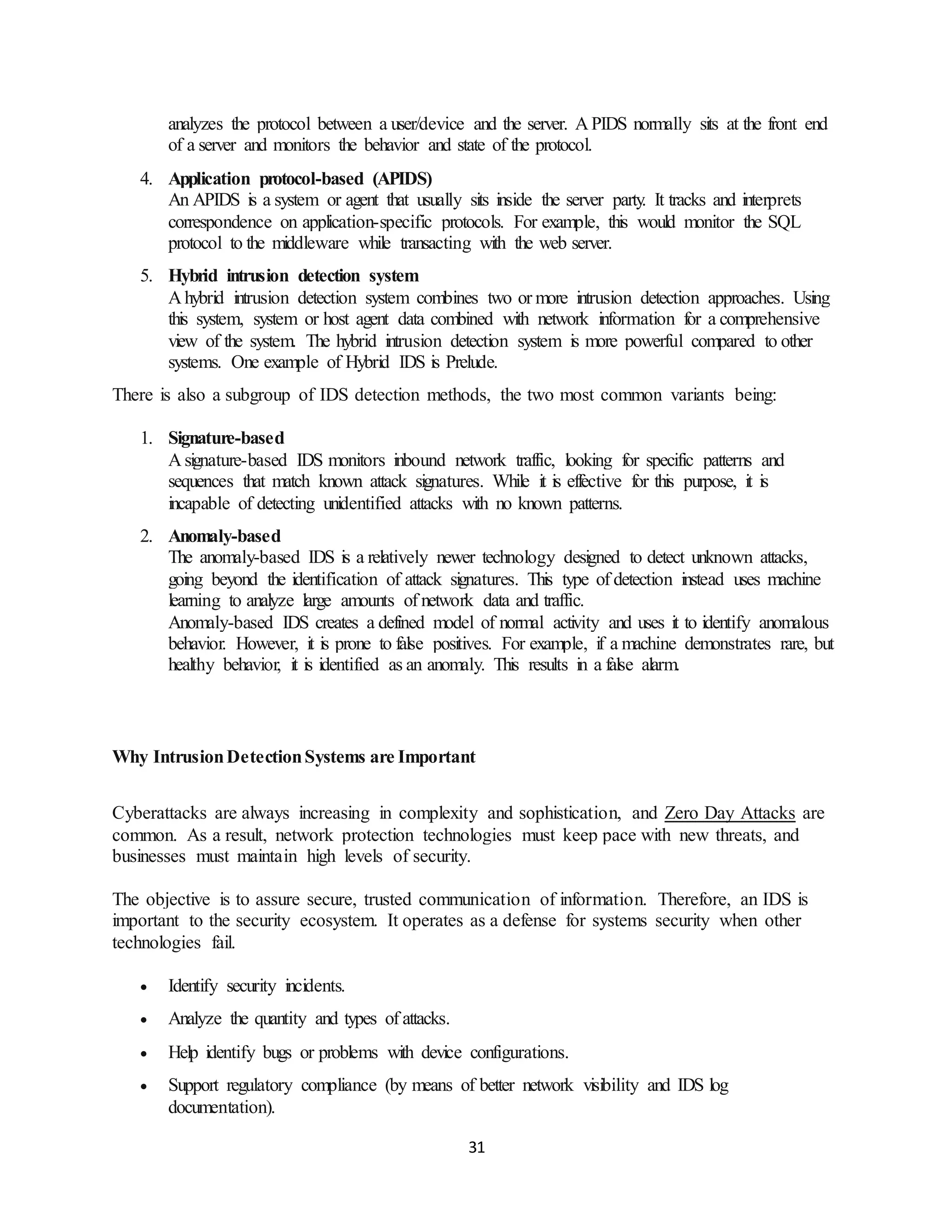 31
analyzes the protocol between a user/device and the server. A PIDS normally sits at the front end
of a server and monitors the behavior and state of the protocol.
4. Application protocol-based (APIDS)
An APIDS is a system or agent that usually sits inside the server party. It tracks and interprets
correspondence on application-specific protocols. For example, this would monitor the SQL
protocol to the middleware while transacting with the web server.
5. Hybrid intrusion detection system
A hybrid intrusion detection system combines two or more intrusion detection approaches. Using
this system, system or host agent data combined with network information for a comprehensive
view of the system. The hybrid intrusion detection system is more powerful compared to other
systems. One example of Hybrid IDS is Prelude.
There is also a subgroup of IDS detection methods, the two most common variants being:
1. Signature-based
A signature-based IDS monitors inbound network traffic, looking for specific patterns and
sequences that match known attack signatures. While it is effective for this purpose, it is
incapable of detecting unidentified attacks with no known patterns.
2. Anomaly-based
The anomaly-based IDS is a relatively newer technology designed to detect unknown attacks,
going beyond the identification of attack signatures. This type of detection instead uses machine
learning to analyze large amounts of network data and traffic.
Anomaly-based IDS creates a defined model of normal activity and uses it to identify anomalous
behavior. However, it is prone to false positives. For example, if a machine demonstrates rare, but
healthy behavior, it is identified as an anomaly. This results in a false alarm.
Why IntrusionDetectionSystems are Important
Cyberattacks are always increasing in complexity and sophistication, and Zero Day Attacks are
common. As a result, network protection technologies must keep pace with new threats, and
businesses must maintain high levels of security.
The objective is to assure secure, trusted communication of information. Therefore, an IDS is
important to the security ecosystem. It operates as a defense for systems security when other
technologies fail.
• Identify security incidents.
• Analyze the quantity and types of attacks.
• Help identify bugs or problems with device configurations.
• Support regulatory compliance (by means of better network visibility and IDS log
documentation).
 