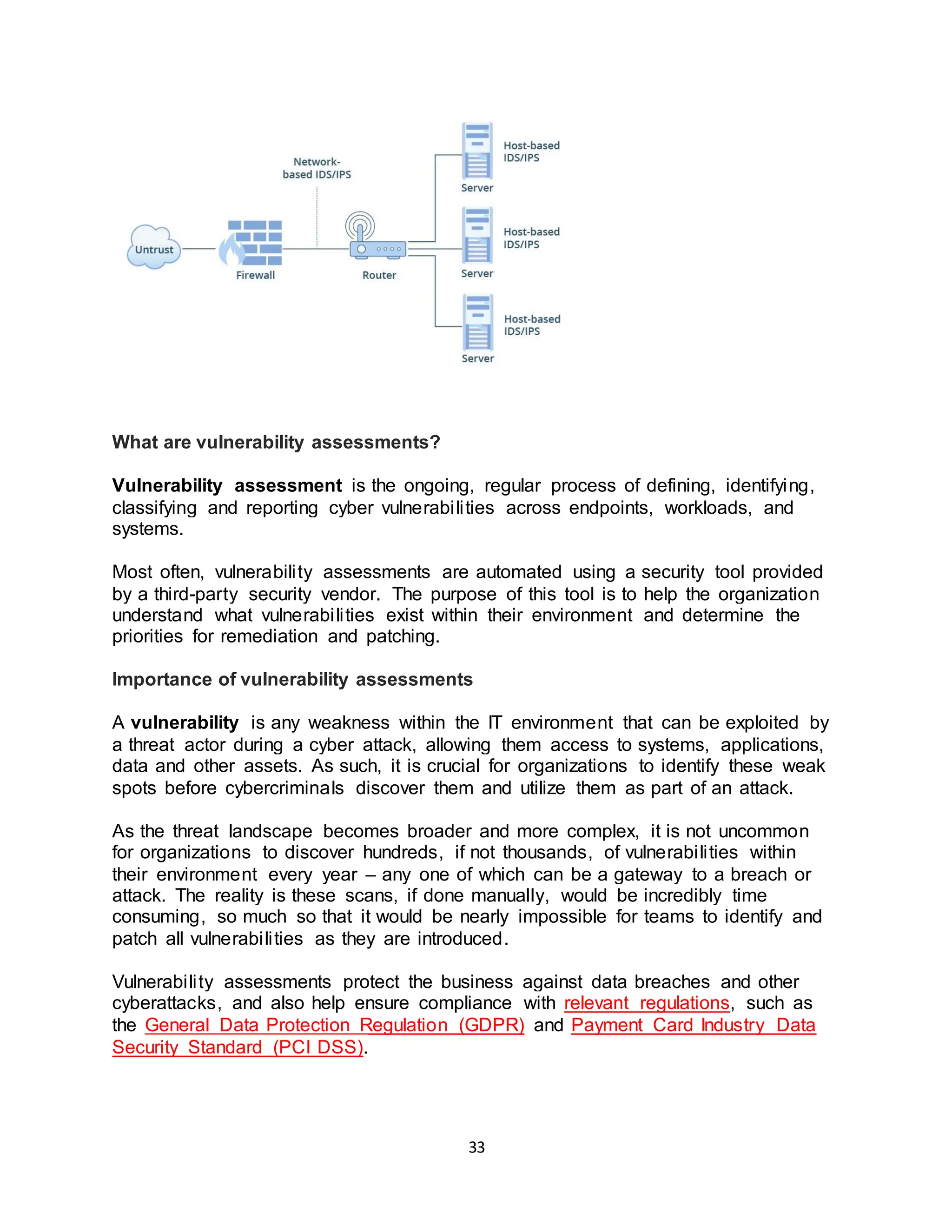 33
What are vulnerability assessments?
Vulnerability assessment is the ongoing, regular process of defining, identifying,
classifying and reporting cyber vulnerabilities across endpoints, workloads, and
systems.
Most often, vulnerability assessments are automated using a security tool provided
by a third-party security vendor. The purpose of this tool is to help the organization
understand what vulnerabilities exist within their environment and determine the
priorities for remediation and patching.
Importance of vulnerability assessments
A vulnerability is any weakness within the IT environment that can be exploited by
a threat actor during a cyber attack, allowing them access to systems, applications,
data and other assets. As such, it is crucial for organizations to identify these weak
spots before cybercriminals discover them and utilize them as part of an attack.
As the threat landscape becomes broader and more complex, it is not uncommon
for organizations to discover hundreds, if not thousands, of vulnerabilities within
their environment every year – any one of which can be a gateway to a breach or
attack. The reality is these scans, if done manually, would be incredibly time
consuming, so much so that it would be nearly impossible for teams to identify and
patch all vulnerabilities as they are introduced.
Vulnerability assessments protect the business against data breaches and other
cyberattacks, and also help ensure compliance with relevant regulations, such as
the General Data Protection Regulation (GDPR) and Payment Card Industry Data
Security Standard (PCI DSS).
 