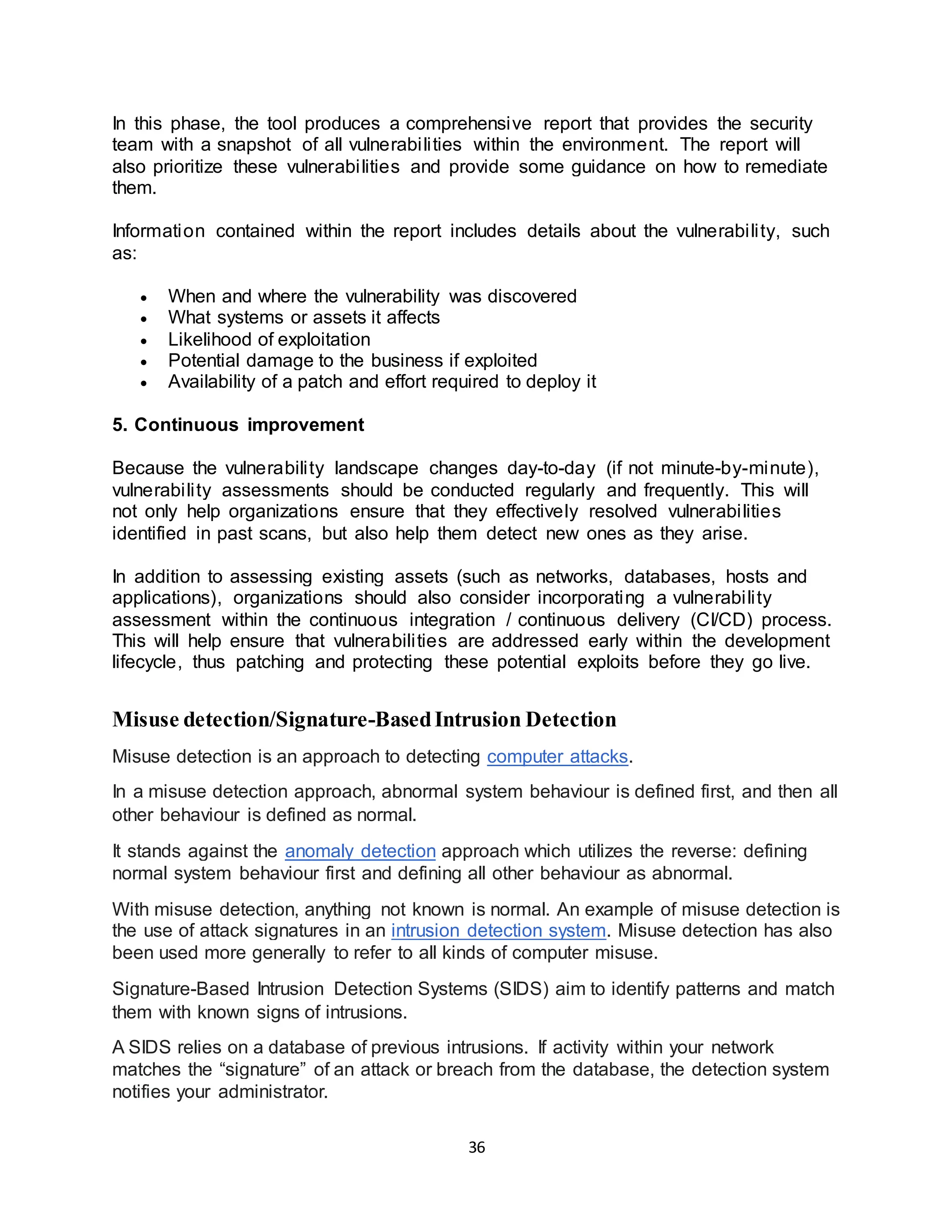 36
In this phase, the tool produces a comprehensive report that provides the security
team with a snapshot of all vulnerabilities within the environment. The report will
also prioritize these vulnerabilities and provide some guidance on how to remediate
them.
Information contained within the report includes details about the vulnerability, such
as:
• When and where the vulnerability was discovered
• What systems or assets it affects
• Likelihood of exploitation
• Potential damage to the business if exploited
• Availability of a patch and effort required to deploy it
5. Continuous improvement
Because the vulnerability landscape changes day-to-day (if not minute-by-minute),
vulnerability assessments should be conducted regularly and frequently. This will
not only help organizations ensure that they effectively resolved vulnerabilities
identified in past scans, but also help them detect new ones as they arise.
In addition to assessing existing assets (such as networks, databases, hosts and
applications), organizations should also consider incorporating a vulnerability
assessment within the continuous integration / continuous delivery (CI/CD) process.
This will help ensure that vulnerabilities are addressed early within the development
lifecycle, thus patching and protecting these potential exploits before they go live.
Misuse detection/Signature-BasedIntrusion Detection
Misuse detection is an approach to detecting computer attacks.
In a misuse detection approach, abnormal system behaviour is defined first, and then all
other behaviour is defined as normal.
It stands against the anomaly detection approach which utilizes the reverse: defining
normal system behaviour first and defining all other behaviour as abnormal.
With misuse detection, anything not known is normal. An example of misuse detection is
the use of attack signatures in an intrusion detection system. Misuse detection has also
been used more generally to refer to all kinds of computer misuse.
Signature-Based Intrusion Detection Systems (SIDS) aim to identify patterns and match
them with known signs of intrusions.
A SIDS relies on a database of previous intrusions. If activity within your network
matches the “signature” of an attack or breach from the database, the detection system
notifies your administrator.
 
