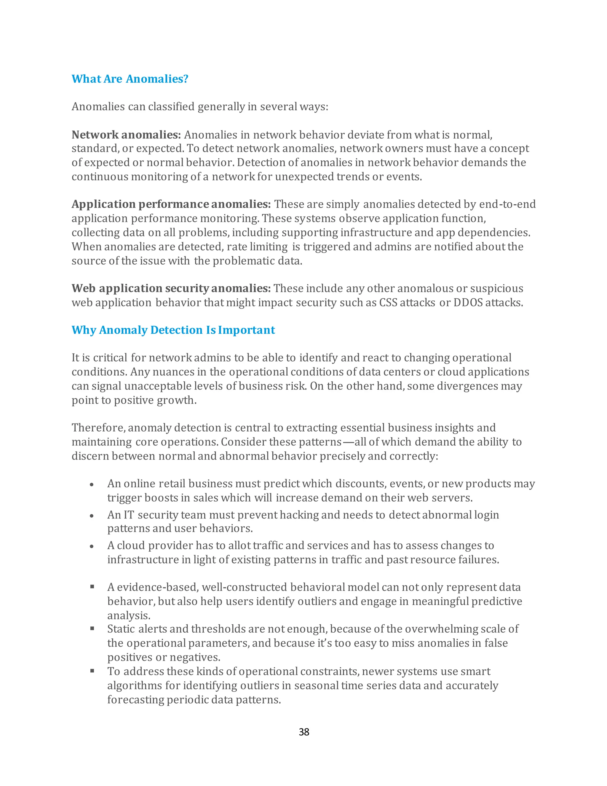 38
What Are Anomalies?
Anomalies can classified generally in several ways:
Network anomalies: Anomalies in network behavior deviate from what is normal,
standard, or expected. To detect network anomalies, network owners must have a concept
of expected or normal behavior. Detection of anomalies in network behavior demands the
continuous monitoring of a network for unexpected trends or events.
Application performance anomalies: These are simply anomalies detected by end-to-end
application performance monitoring. These systems observe application function,
collecting data on all problems, including supporting infrastructure and app dependencies.
When anomalies are detected, rate limiting is triggered and admins are notified about the
source of the issue with the problematic data.
Web application security anomalies: These include any other anomalous or suspicious
web application behavior that might impact security such as CSS attacks or DDOS attacks.
Why Anomaly Detection Is Important
It is critical for network admins to be able to identify and react to changing operational
conditions. Any nuances in the operational conditions of data centers or cloud applications
can signal unacceptable levels of business risk. On the other hand, some divergences may
point to positive growth.
Therefore, anomaly detection is central to extracting essential business insights and
maintaining core operations. Consider these patterns—all of which demand the ability to
discern between normal and abnormal behavior precisely and correctly:
• An online retail business must predict which discounts, events, or new products may
trigger boosts in sales which will increase demand on their web servers.
• An IT security team must prevent hacking and needs to detect abnormal login
patterns and user behaviors.
• A cloud provider has to allot traffic and services and has to assess changes to
infrastructure in light of existing patterns in traffic and past resource failures.
▪ A evidence-based, well-constructed behavioral model can not only represent data
behavior, but also help users identify outliers and engage in meaningful predictive
analysis.
▪ Static alerts and thresholds are not enough, because of the overwhelming scale of
the operational parameters, and because it’s too easy to miss anomalies in false
positives or negatives.
▪ To address these kinds of operational constraints, newer systems use smart
algorithms for identifying outliers in seasonal time series data and accurately
forecasting periodic data patterns.
 