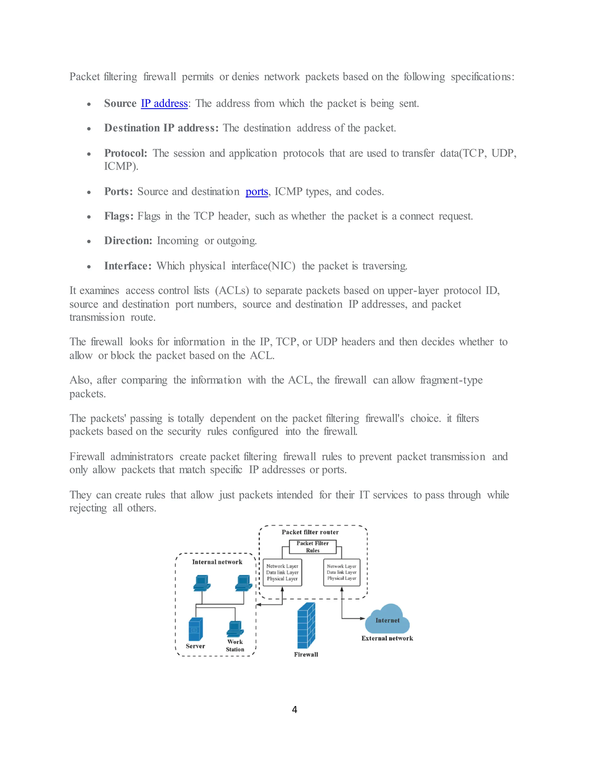 4
Packet filtering firewall permits or denies network packets based on the following specifications:
• Source IP address: The address from which the packet is being sent.
• Destination IP address: The destination address of the packet.
• Protocol: The session and application protocols that are used to transfer data(TCP, UDP,
ICMP).
• Ports: Source and destination ports, ICMP types, and codes.
• Flags: Flags in the TCP header, such as whether the packet is a connect request.
• Direction: Incoming or outgoing.
• Interface: Which physical interface(NIC) the packet is traversing.
It examines access control lists (ACLs) to separate packets based on upper-layer protocol ID,
source and destination port numbers, source and destination IP addresses, and packet
transmission route.
The firewall looks for information in the IP, TCP, or UDP headers and then decides whether to
allow or block the packet based on the ACL.
Also, after comparing the information with the ACL, the firewall can allow fragment-type
packets.
The packets' passing is totally dependent on the packet filtering firewall's choice. it filters
packets based on the security rules configured into the firewall.
Firewall administrators create packet filtering firewall rules to prevent packet transmission and
only allow packets that match specific IP addresses or ports.
They can create rules that allow just packets intended for their IT services to pass through while
rejecting all others.
 