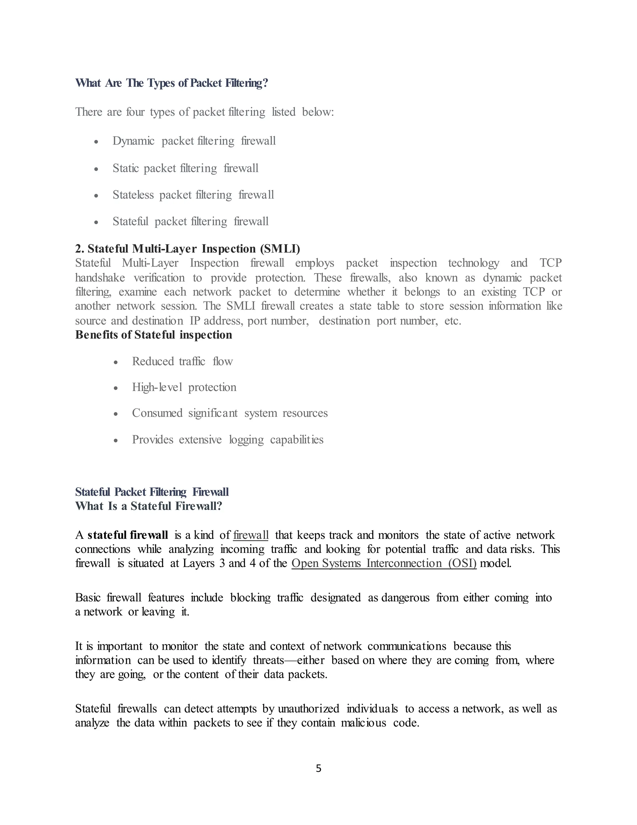 5
What Are The Types of Packet Filtering?
There are four types of packet filtering listed below:
• Dynamic packet filtering firewall
• Static packet filtering firewall
• Stateless packet filtering firewall
• Stateful packet filtering firewall
2. Stateful Multi-Layer Inspection (SMLI)
Stateful Multi-Layer Inspection firewall employs packet inspection technology and TCP
handshake verification to provide protection. These firewalls, also known as dynamic packet
filtering, examine each network packet to determine whether it belongs to an existing TCP or
another network session. The SMLI firewall creates a state table to store session information like
source and destination IP address, port number, destination port number, etc.
Benefits of Stateful inspection
• Reduced traffic flow
• High-level protection
• Consumed significant system resources
• Provides extensive logging capabilities
Stateful Packet Filtering Firewall
What Is a Stateful Firewall?
A stateful firewall is a kind of firewall that keeps track and monitors the state of active network
connections while analyzing incoming traffic and looking for potential traffic and data risks. This
firewall is situated at Layers 3 and 4 of the Open Systems Interconnection (OSI) model.
Basic firewall features include blocking traffic designated as dangerous from either coming into
a network or leaving it.
It is important to monitor the state and context of network communications because this
information can be used to identify threats—either based on where they are coming from, where
they are going, or the content of their data packets.
Stateful firewalls can detect attempts by unauthorized individuals to access a network, as well as
analyze the data within packets to see if they contain malicious code.
 