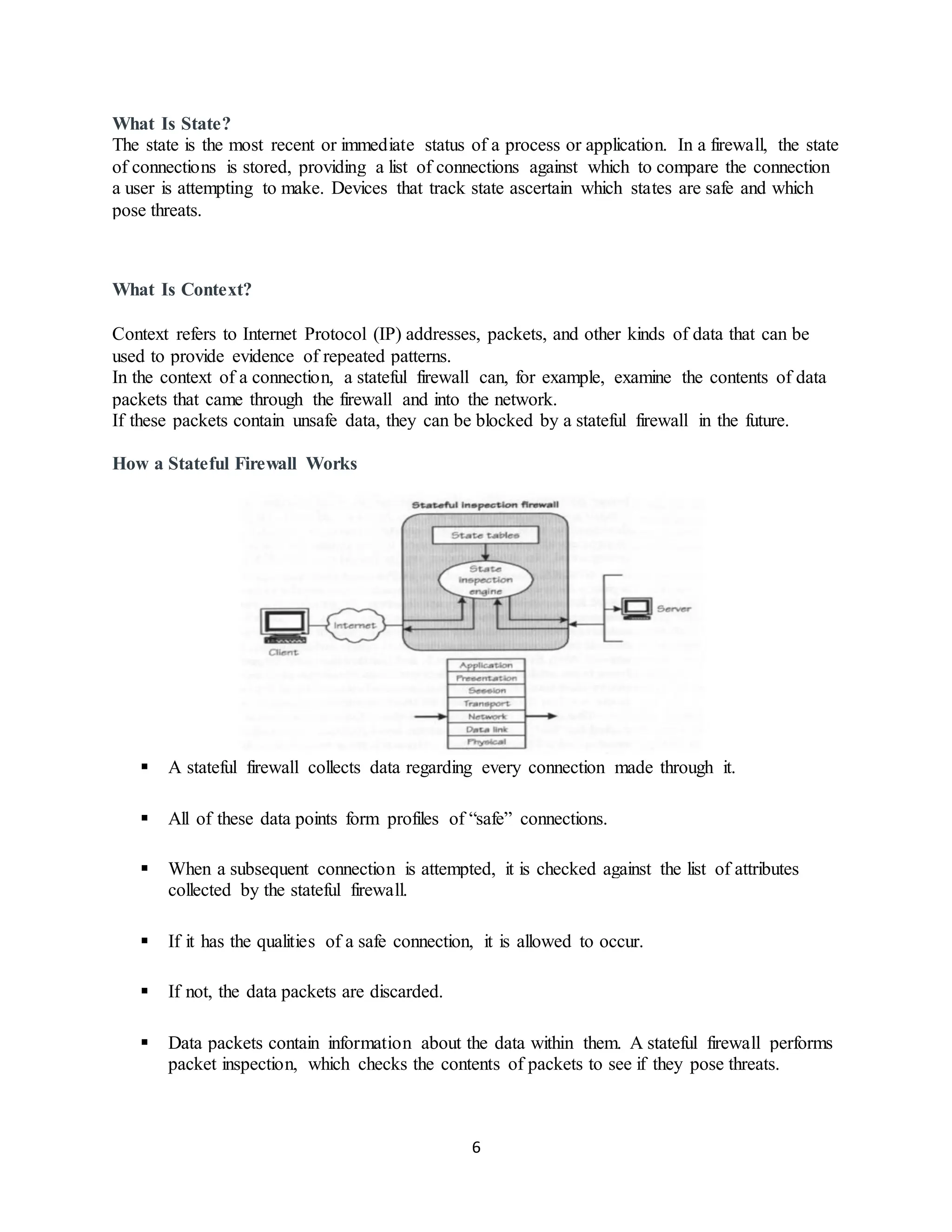 6
What Is State?
The state is the most recent or immediate status of a process or application. In a firewall, the state
of connections is stored, providing a list of connections against which to compare the connection
a user is attempting to make. Devices that track state ascertain which states are safe and which
pose threats.
What Is Context?
Context refers to Internet Protocol (IP) addresses, packets, and other kinds of data that can be
used to provide evidence of repeated patterns.
In the context of a connection, a stateful firewall can, for example, examine the contents of data
packets that came through the firewall and into the network.
If these packets contain unsafe data, they can be blocked by a stateful firewall in the future.
How a Stateful Firewall Works
▪ A stateful firewall collects data regarding every connection made through it.
▪ All of these data points form profiles of “safe” connections.
▪ When a subsequent connection is attempted, it is checked against the list of attributes
collected by the stateful firewall.
▪ If it has the qualities of a safe connection, it is allowed to occur.
▪ If not, the data packets are discarded.
▪ Data packets contain information about the data within them. A stateful firewall performs
packet inspection, which checks the contents of packets to see if they pose threats.
 