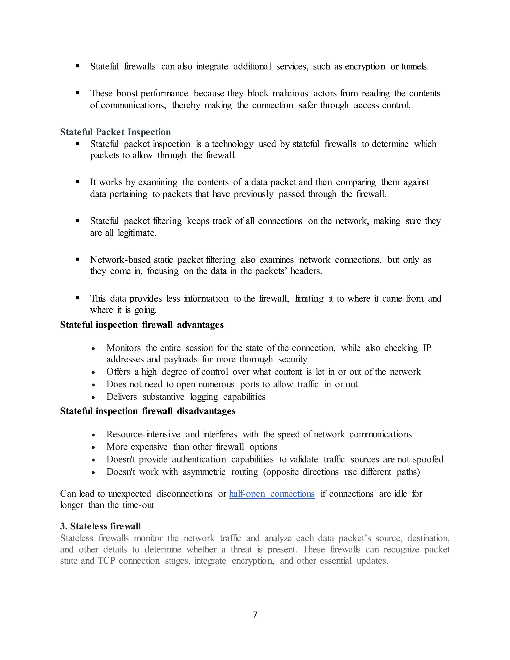 7
▪ Stateful firewalls can also integrate additional services, such as encryption or tunnels.
▪ These boost performance because they block malicious actors from reading the contents
of communications, thereby making the connection safer through access control.
Stateful Packet Inspection
▪ Stateful packet inspection is a technology used by stateful firewalls to determine which
packets to allow through the firewall.
▪ It works by examining the contents of a data packet and then comparing them against
data pertaining to packets that have previously passed through the firewall.
▪ Stateful packet filtering keeps track of all connections on the network, making sure they
are all legitimate.
▪ Network-based static packet filtering also examines network connections, but only as
they come in, focusing on the data in the packets’ headers.
▪ This data provides less information to the firewall, limiting it to where it came from and
where it is going.
Stateful inspection firewall advantages
• Monitors the entire session for the state of the connection, while also checking IP
addresses and payloads for more thorough security
• Offers a high degree of control over what content is let in or out of the network
• Does not need to open numerous ports to allow traffic in or out
• Delivers substantive logging capabilities
Stateful inspection firewall disadvantages
• Resource-intensive and interferes with the speed of network communications
• More expensive than other firewall options
• Doesn't provide authentication capabilities to validate traffic sources are not spoofed
• Doesn't work with asymmetric routing (opposite directions use different paths)
Can lead to unexpected disconnections or half-open connections if connections are idle for
longer than the time-out
3. Stateless firewall
Stateless firewalls monitor the network traffic and analyze each data packet’s source, destination,
and other details to determine whether a threat is present. These firewalls can recognize packet
state and TCP connection stages, integrate encryption, and other essential updates.
 