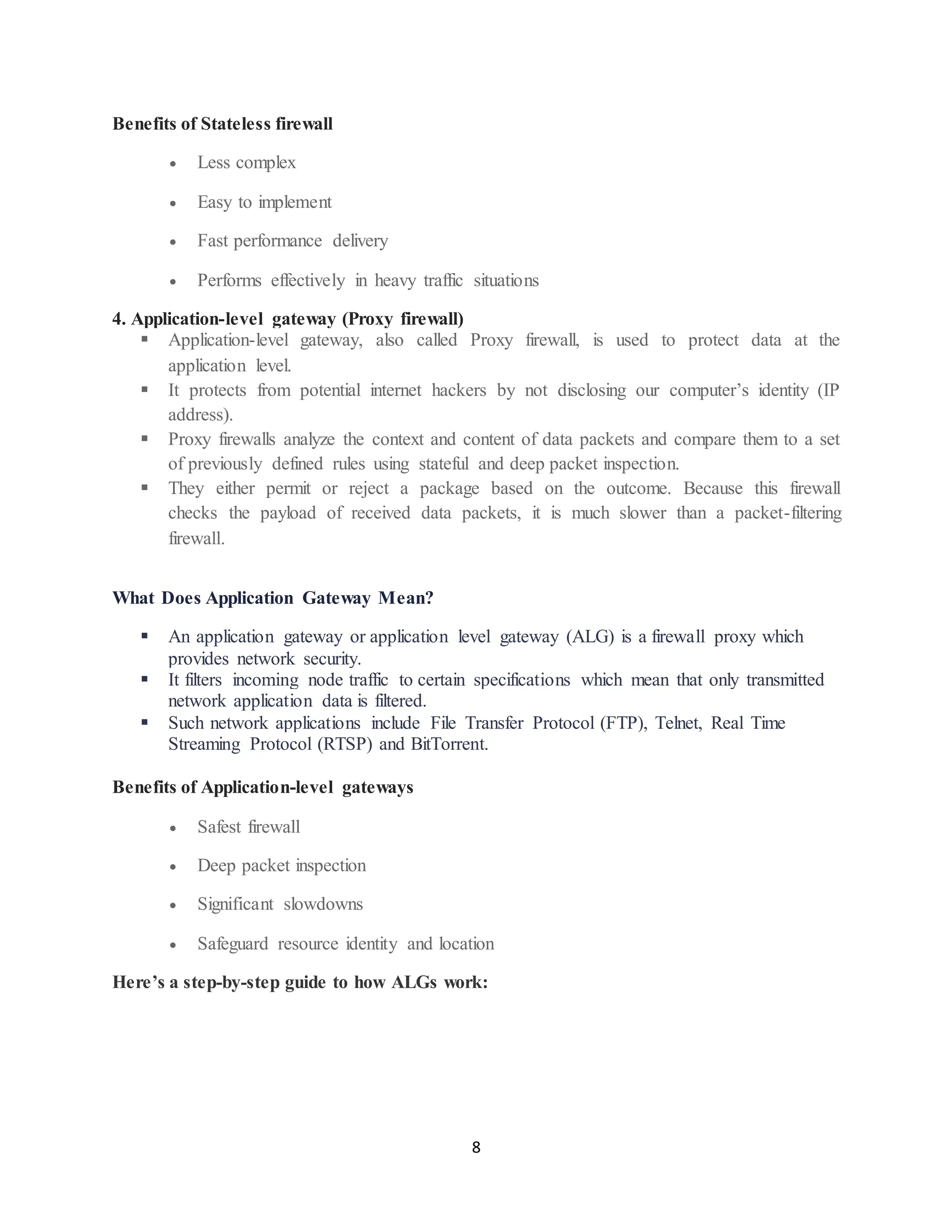 8
Benefits of Stateless firewall
• Less complex
• Easy to implement
• Fast performance delivery
• Performs effectively in heavy traffic situations
4. Application-level gateway (Proxy firewall)
▪ Application-level gateway, also called Proxy firewall, is used to protect data at the
application level.
▪ It protects from potential internet hackers by not disclosing our computer’s identity (IP
address).
▪ Proxy firewalls analyze the context and content of data packets and compare them to a set
of previously defined rules using stateful and deep packet inspection.
▪ They either permit or reject a package based on the outcome. Because this firewall
checks the payload of received data packets, it is much slower than a packet-filtering
firewall.
What Does Application Gateway Mean?
▪ An application gateway or application level gateway (ALG) is a firewall proxy which
provides network security.
▪ It filters incoming node traffic to certain specifications which mean that only transmitted
network application data is filtered.
▪ Such network applications include File Transfer Protocol (FTP), Telnet, Real Time
Streaming Protocol (RTSP) and BitTorrent.
Benefits of Application-level gateways
• Safest firewall
• Deep packet inspection
• Significant slowdowns
• Safeguard resource identity and location
Here’s a step-by-step guide to how ALGs work:
 