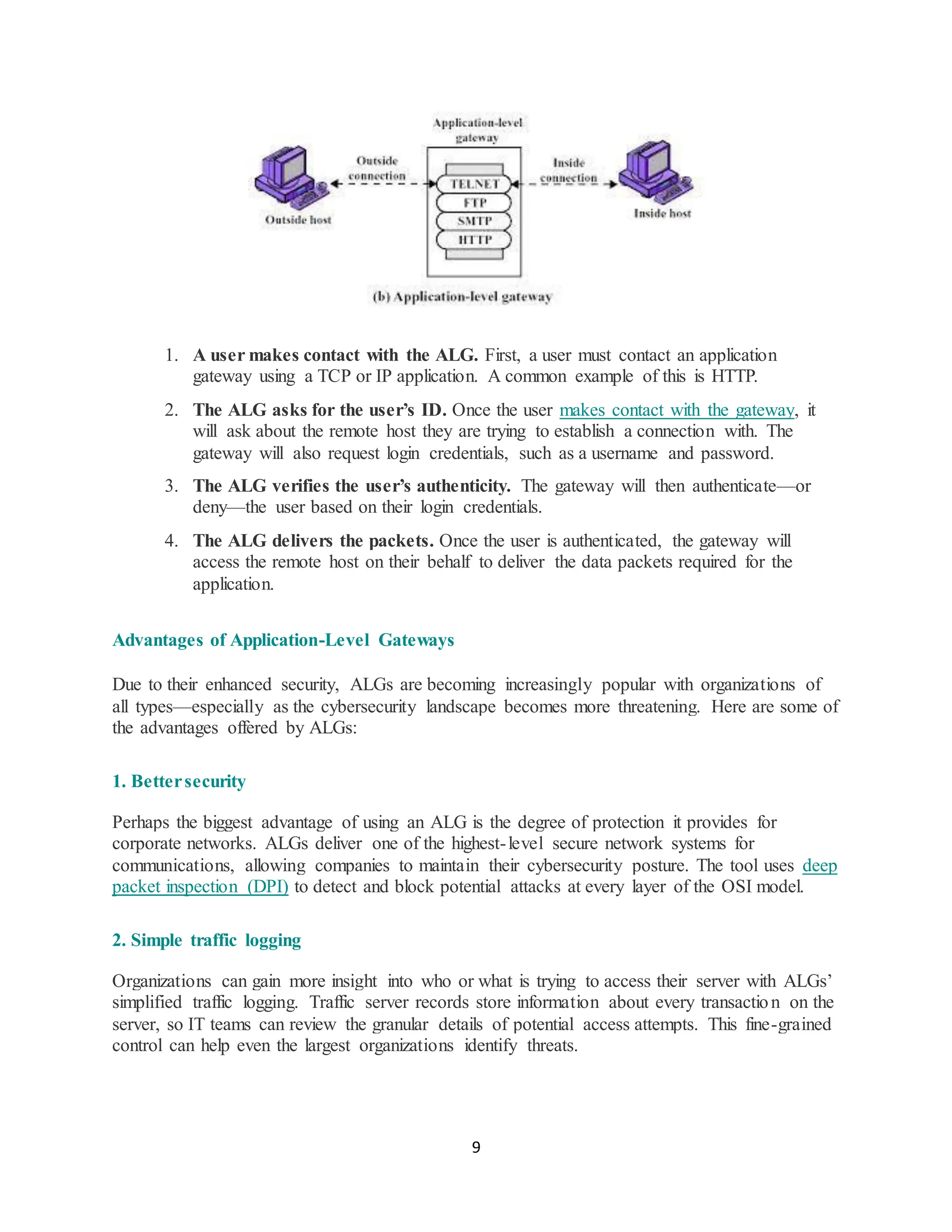 9
1. A user makes contact with the ALG. First, a user must contact an application
gateway using a TCP or IP application. A common example of this is HTTP.
2. The ALG asks for the user’s ID. Once the user makes contact with the gateway, it
will ask about the remote host they are trying to establish a connection with. The
gateway will also request login credentials, such as a username and password.
3. The ALG verifies the user’s authenticity. The gateway will then authenticate—or
deny—the user based on their login credentials.
4. The ALG delivers the packets. Once the user is authenticated, the gateway will
access the remote host on their behalf to deliver the data packets required for the
application.
Advantages of Application-Level Gateways
Due to their enhanced security, ALGs are becoming increasingly popular with organizations of
all types—especially as the cybersecurity landscape becomes more threatening. Here are some of
the advantages offered by ALGs:
1. Bettersecurity
Perhaps the biggest advantage of using an ALG is the degree of protection it provides for
corporate networks. ALGs deliver one of the highest-level secure network systems for
communications, allowing companies to maintain their cybersecurity posture. The tool uses deep
packet inspection (DPI) to detect and block potential attacks at every layer of the OSI model.
2. Simple traffic logging
Organizations can gain more insight into who or what is trying to access their server with ALGs’
simplified traffic logging. Traffic server records store information about every transaction on the
server, so IT teams can review the granular details of potential access attempts. This fine-grained
control can help even the largest organizations identify threats.
 