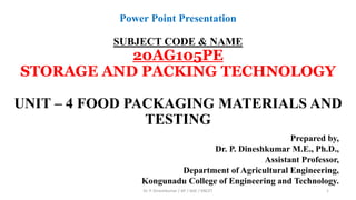 Power Point Presentation
SUBJECT CODE & NAME
20AG105PE
STORAGE AND PACKING TECHNOLOGY
UNIT – 4 FOOD PACKAGING MATERIALS AND
TESTING
Prepared by,
Dr. P. Dineshkumar M.E., Ph.D.,
Assistant Professor,
Department of Agricultural Engineering,
Kongunadu College of Engineering and Technology.
Dr. P. Dineshkumar / AP / AGE / KNCET 1
 
