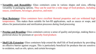 • Versatility and Reusability: Glass containers come in various shapes and sizes, offering
versatility in packaging options. They can be used for a wide range of food products, including
sauces, condiments, beverages, preserves, and more
• Heat Resistance: Glass containers have excellent thermal properties and can withstand high
temperatures. This makes them suitable for hot-fill applications, such as sauces or soups, and
allows for pasteurization and sterilization processes during food processing
• Prestige and Branding: Glass containers convey a sense of quality and prestige, making them a
preferred choice for premium or specialty food products
• Shelf Life Extension: Glass containers help extend the shelf life of food products by providing
an effective barrier against oxygen. This is particularly beneficial for products that are sensitive
to oxidation, such as oils, spices, and certain beverages
 