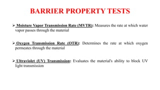 BARRIER PROPERTY TESTS
 Moisture Vapor Transmission Rate (MVTR): Measures the rate at which water
vapor passes through the material
 Oxygen Transmission Rate (OTR): Determines the rate at which oxygen
permeates through the material
 Ultraviolet (UV) Transmission: Evaluates the material's ability to block UV
light transmission
 
