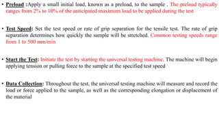 • Preload :Apply a small initial load, known as a preload, to the sample . The preload typically
ranges from 2% to 10% of the anticipated maximum load to be applied during the test
• Test Speed: Set the test speed or rate of grip separation for the tensile test. The rate of grip
separation determines how quickly the sample will be stretched. Common testing speeds range
from 1 to 500 mm/min
• Start the Test: Initiate the test by starting the universal testing machine. The machine will begin
applying tension or pulling force to the sample at the specified test speed
• Data Collection: Throughout the test, the universal testing machine will measure and record the
load or force applied to the sample, as well as the corresponding elongation or displacement of
the material
 