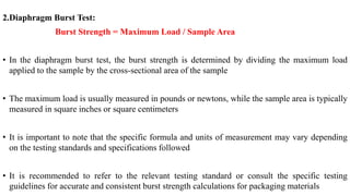 2.Diaphragm Burst Test:
Burst Strength = Maximum Load / Sample Area
• In the diaphragm burst test, the burst strength is determined by dividing the maximum load
applied to the sample by the cross-sectional area of the sample
• The maximum load is usually measured in pounds or newtons, while the sample area is typically
measured in square inches or square centimeters
• It is important to note that the specific formula and units of measurement may vary depending
on the testing standards and specifications followed
• It is recommended to refer to the relevant testing standard or consult the specific testing
guidelines for accurate and consistent burst strength calculations for packaging materials
 