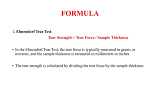 FORMULA
1. Elmendorf Tear Test:
Tear Strength = Tear Force / Sample Thickness
• In the Elmendorf Tear Test, the tear force is typically measured in grams or
newtons, and the sample thickness is measured in millimeters or inches
• The tear strength is calculated by dividing the tear force by the sample thickness
 