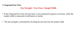 2. Trapezoid Tear Test:
Tear Strength = Tear Force / Sample Width
• In the Trapezoid Tear Test, the tear force is also measured in grams or newtons, while the
sample width is measured in millimeters or inches
• The tear strength is calculated by dividing the tear force by the sample width
 