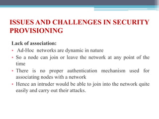 ISSUES AND CHALLENGES IN SECURITY
PROVISIONING
Lack of association:
• Ad-Hoc networks are dynamic in nature
• So a node can join or leave the network at any point of the
time
• There is no proper authentication mechanism used for
associating nodes with a network
• Hence an intruder would be able to join into the network quite
easily and carry out their attacks.
 