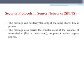 Security Protocols in Sensor Networks (SPINS)
• The message can be decrypted only if the same shared key is
present.
• The message also carries the counter value at the instance of
transmission (like a time-stamp), to protect against replay
attacks.
 